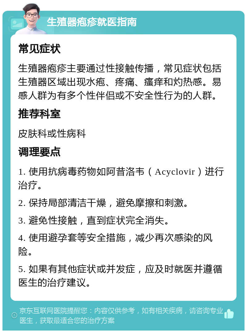 生殖器疱疹就医指南 常见症状 生殖器疱疹主要通过性接触传播，常见症状包括生殖器区域出现水疱、疼痛、瘙痒和灼热感。易感人群为有多个性伴侣或不安全性行为的人群。 推荐科室 皮肤科或性病科 调理要点 1. 使用抗病毒药物如阿昔洛韦（Acyclovir）进行治疗。 2. 保持局部清洁干燥，避免摩擦和刺激。 3. 避免性接触，直到症状完全消失。 4. 使用避孕套等安全措施，减少再次感染的风险。 5. 如果有其他症状或并发症，应及时就医并遵循医生的治疗建议。