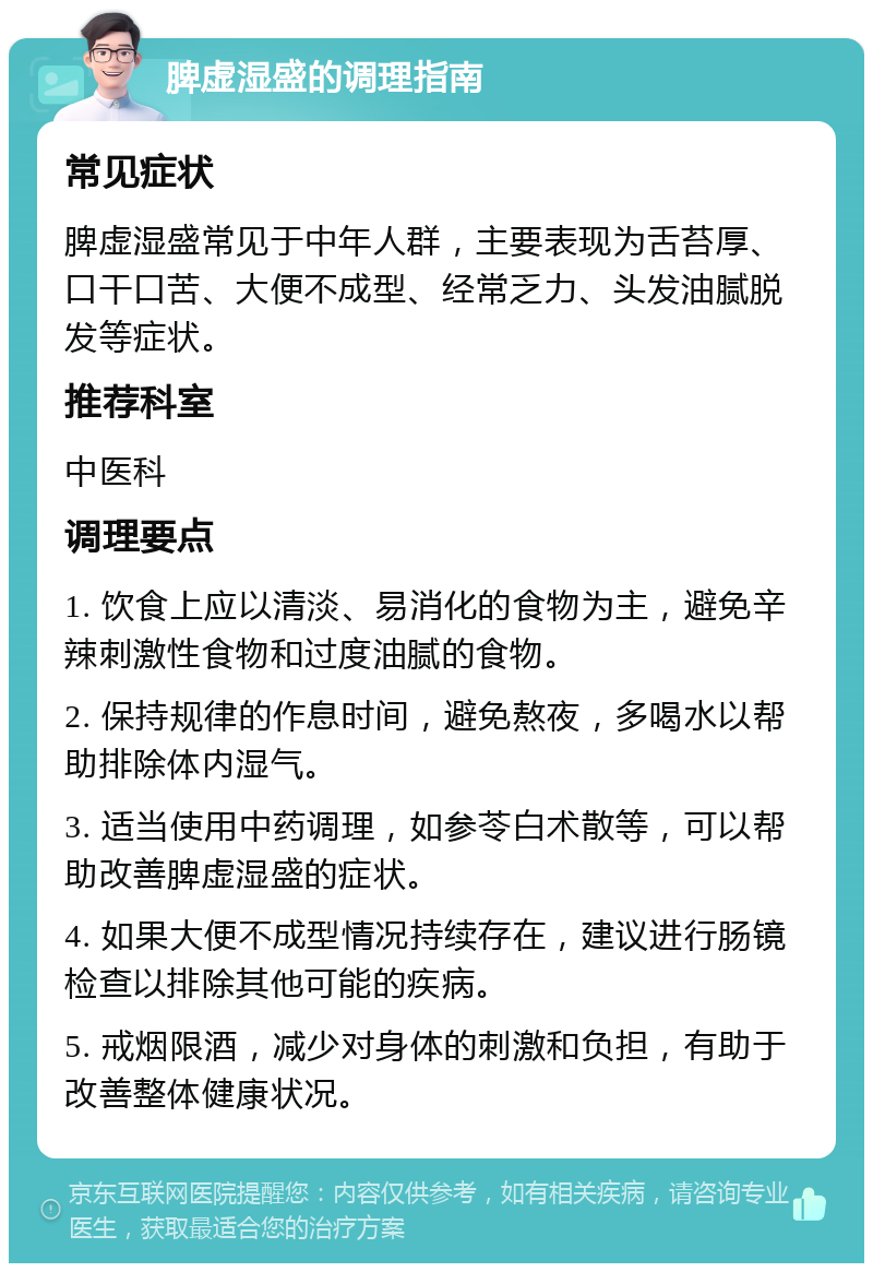 脾虚湿盛的调理指南 常见症状 脾虚湿盛常见于中年人群，主要表现为舌苔厚、口干口苦、大便不成型、经常乏力、头发油腻脱发等症状。 推荐科室 中医科 调理要点 1. 饮食上应以清淡、易消化的食物为主，避免辛辣刺激性食物和过度油腻的食物。 2. 保持规律的作息时间，避免熬夜，多喝水以帮助排除体内湿气。 3. 适当使用中药调理，如参苓白术散等，可以帮助改善脾虚湿盛的症状。 4. 如果大便不成型情况持续存在，建议进行肠镜检查以排除其他可能的疾病。 5. 戒烟限酒，减少对身体的刺激和负担，有助于改善整体健康状况。