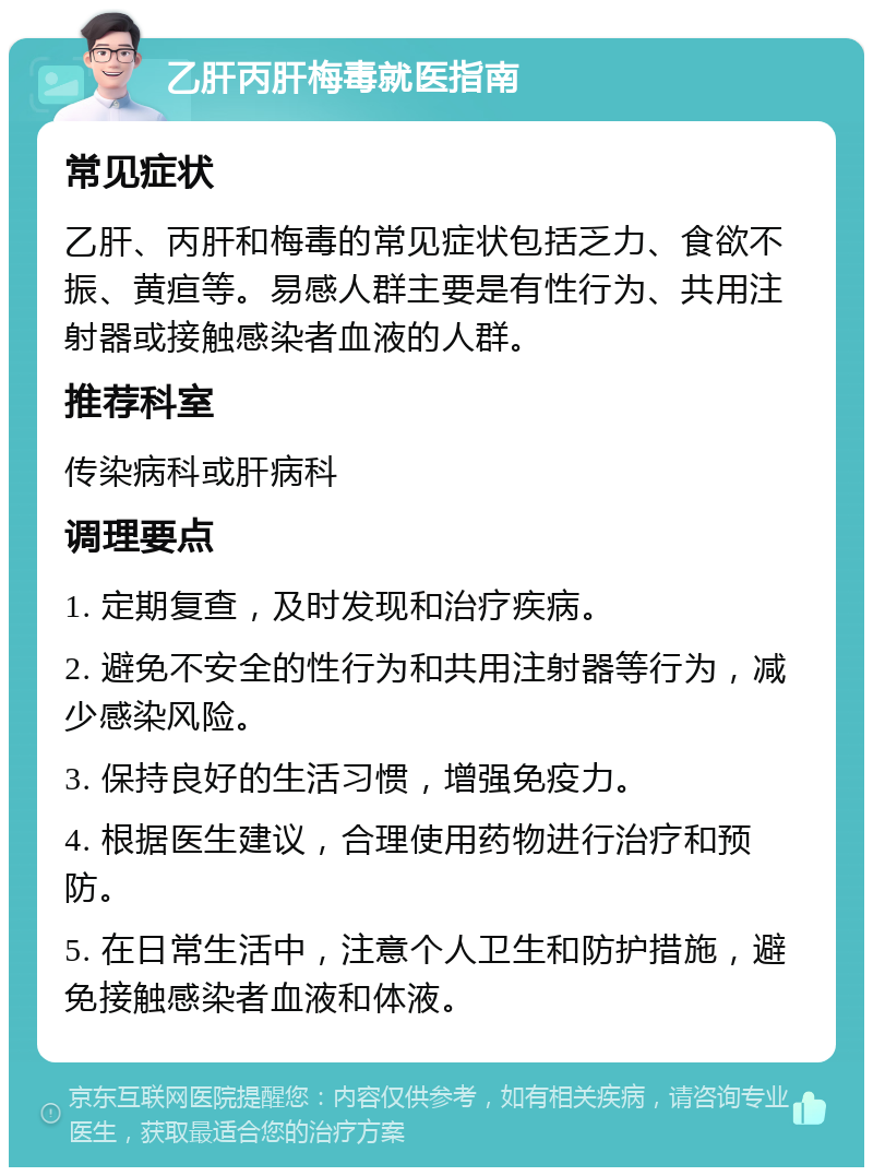 乙肝丙肝梅毒就医指南 常见症状 乙肝、丙肝和梅毒的常见症状包括乏力、食欲不振、黄疸等。易感人群主要是有性行为、共用注射器或接触感染者血液的人群。 推荐科室 传染病科或肝病科 调理要点 1. 定期复查，及时发现和治疗疾病。 2. 避免不安全的性行为和共用注射器等行为，减少感染风险。 3. 保持良好的生活习惯，增强免疫力。 4. 根据医生建议，合理使用药物进行治疗和预防。 5. 在日常生活中，注意个人卫生和防护措施，避免接触感染者血液和体液。