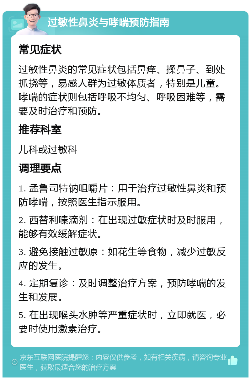 过敏性鼻炎与哮喘预防指南 常见症状 过敏性鼻炎的常见症状包括鼻痒、揉鼻子、到处抓挠等，易感人群为过敏体质者，特别是儿童。哮喘的症状则包括呼吸不均匀、呼吸困难等，需要及时治疗和预防。 推荐科室 儿科或过敏科 调理要点 1. 孟鲁司特钠咀嚼片：用于治疗过敏性鼻炎和预防哮喘，按照医生指示服用。 2. 西替利嗪滴剂：在出现过敏症状时及时服用，能够有效缓解症状。 3. 避免接触过敏原：如花生等食物，减少过敏反应的发生。 4. 定期复诊：及时调整治疗方案，预防哮喘的发生和发展。 5. 在出现喉头水肿等严重症状时，立即就医，必要时使用激素治疗。