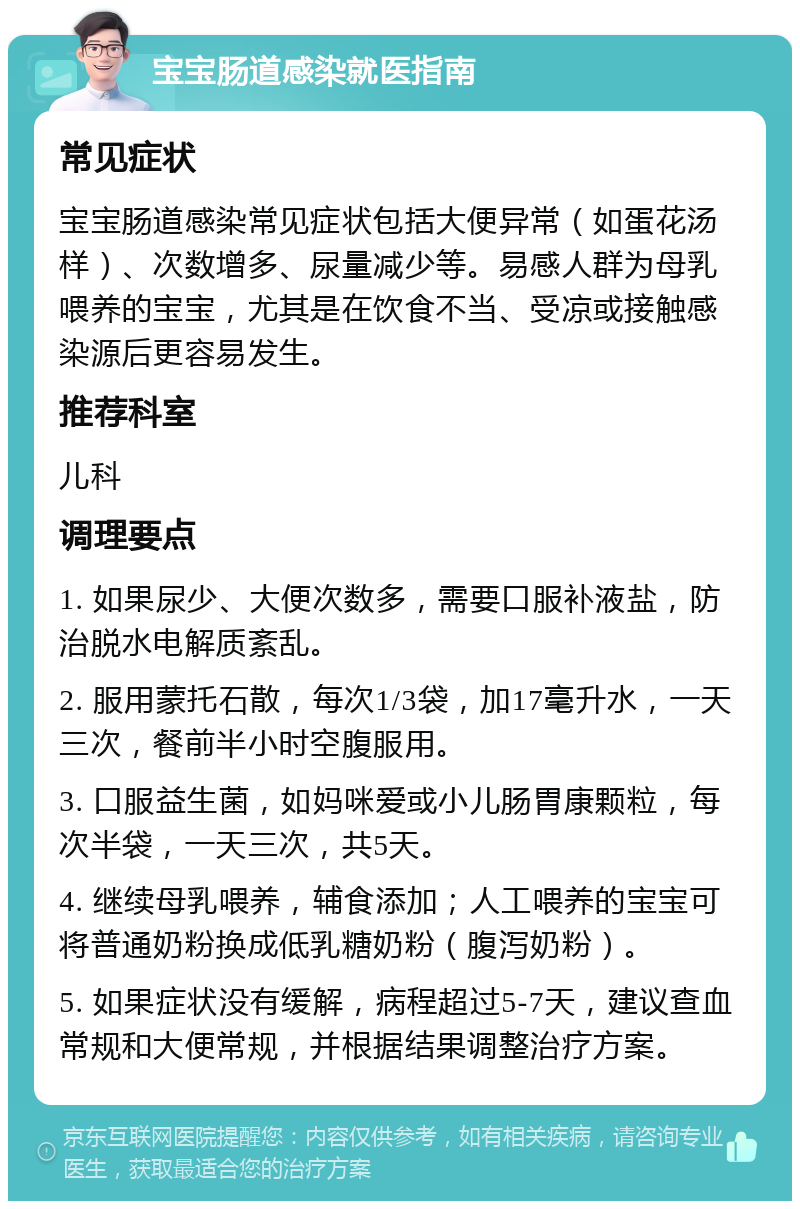 宝宝肠道感染就医指南 常见症状 宝宝肠道感染常见症状包括大便异常（如蛋花汤样）、次数增多、尿量减少等。易感人群为母乳喂养的宝宝，尤其是在饮食不当、受凉或接触感染源后更容易发生。 推荐科室 儿科 调理要点 1. 如果尿少、大便次数多，需要口服补液盐，防治脱水电解质紊乱。 2. 服用蒙托石散，每次1/3袋，加17毫升水，一天三次，餐前半小时空腹服用。 3. 口服益生菌，如妈咪爱或小儿肠胃康颗粒，每次半袋，一天三次，共5天。 4. 继续母乳喂养，辅食添加；人工喂养的宝宝可将普通奶粉换成低乳糖奶粉（腹泻奶粉）。 5. 如果症状没有缓解，病程超过5-7天，建议查血常规和大便常规，并根据结果调整治疗方案。