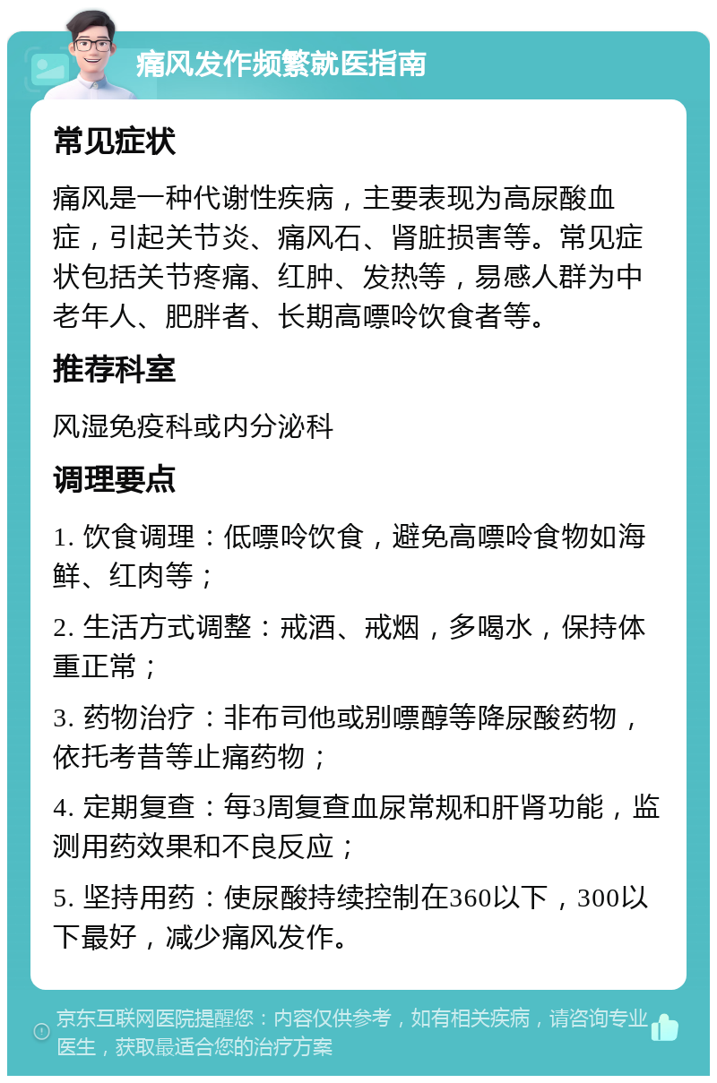 痛风发作频繁就医指南 常见症状 痛风是一种代谢性疾病，主要表现为高尿酸血症，引起关节炎、痛风石、肾脏损害等。常见症状包括关节疼痛、红肿、发热等，易感人群为中老年人、肥胖者、长期高嘌呤饮食者等。 推荐科室 风湿免疫科或内分泌科 调理要点 1. 饮食调理：低嘌呤饮食，避免高嘌呤食物如海鲜、红肉等； 2. 生活方式调整：戒酒、戒烟，多喝水，保持体重正常； 3. 药物治疗：非布司他或别嘌醇等降尿酸药物，依托考昔等止痛药物； 4. 定期复查：每3周复查血尿常规和肝肾功能，监测用药效果和不良反应； 5. 坚持用药：使尿酸持续控制在360以下，300以下最好，减少痛风发作。