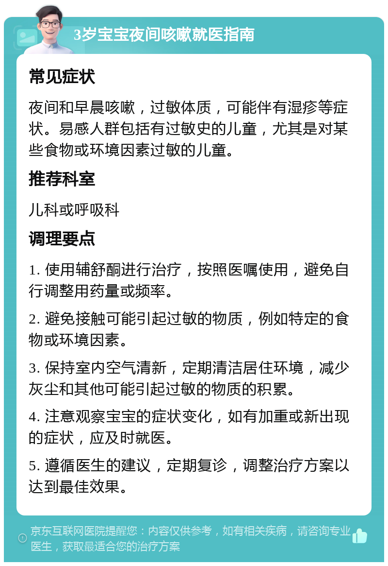 3岁宝宝夜间咳嗽就医指南 常见症状 夜间和早晨咳嗽，过敏体质，可能伴有湿疹等症状。易感人群包括有过敏史的儿童，尤其是对某些食物或环境因素过敏的儿童。 推荐科室 儿科或呼吸科 调理要点 1. 使用辅舒酮进行治疗，按照医嘱使用，避免自行调整用药量或频率。 2. 避免接触可能引起过敏的物质，例如特定的食物或环境因素。 3. 保持室内空气清新，定期清洁居住环境，减少灰尘和其他可能引起过敏的物质的积累。 4. 注意观察宝宝的症状变化，如有加重或新出现的症状，应及时就医。 5. 遵循医生的建议，定期复诊，调整治疗方案以达到最佳效果。