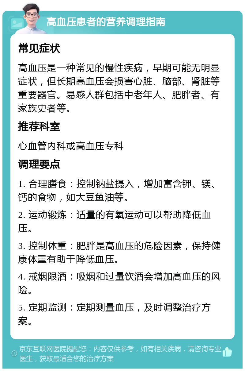 高血压患者的营养调理指南 常见症状 高血压是一种常见的慢性疾病，早期可能无明显症状，但长期高血压会损害心脏、脑部、肾脏等重要器官。易感人群包括中老年人、肥胖者、有家族史者等。 推荐科室 心血管内科或高血压专科 调理要点 1. 合理膳食：控制钠盐摄入，增加富含钾、镁、钙的食物，如大豆鱼油等。 2. 运动锻炼：适量的有氧运动可以帮助降低血压。 3. 控制体重：肥胖是高血压的危险因素，保持健康体重有助于降低血压。 4. 戒烟限酒：吸烟和过量饮酒会增加高血压的风险。 5. 定期监测：定期测量血压，及时调整治疗方案。