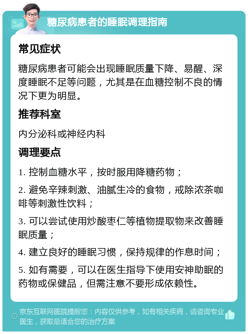 糖尿病患者的睡眠调理指南 常见症状 糖尿病患者可能会出现睡眠质量下降、易醒、深度睡眠不足等问题，尤其是在血糖控制不良的情况下更为明显。 推荐科室 内分泌科或神经内科 调理要点 1. 控制血糖水平，按时服用降糖药物； 2. 避免辛辣刺激、油腻生冷的食物，戒除浓茶咖啡等刺激性饮料； 3. 可以尝试使用炒酸枣仁等植物提取物来改善睡眠质量； 4. 建立良好的睡眠习惯，保持规律的作息时间； 5. 如有需要，可以在医生指导下使用安神助眠的药物或保健品，但需注意不要形成依赖性。