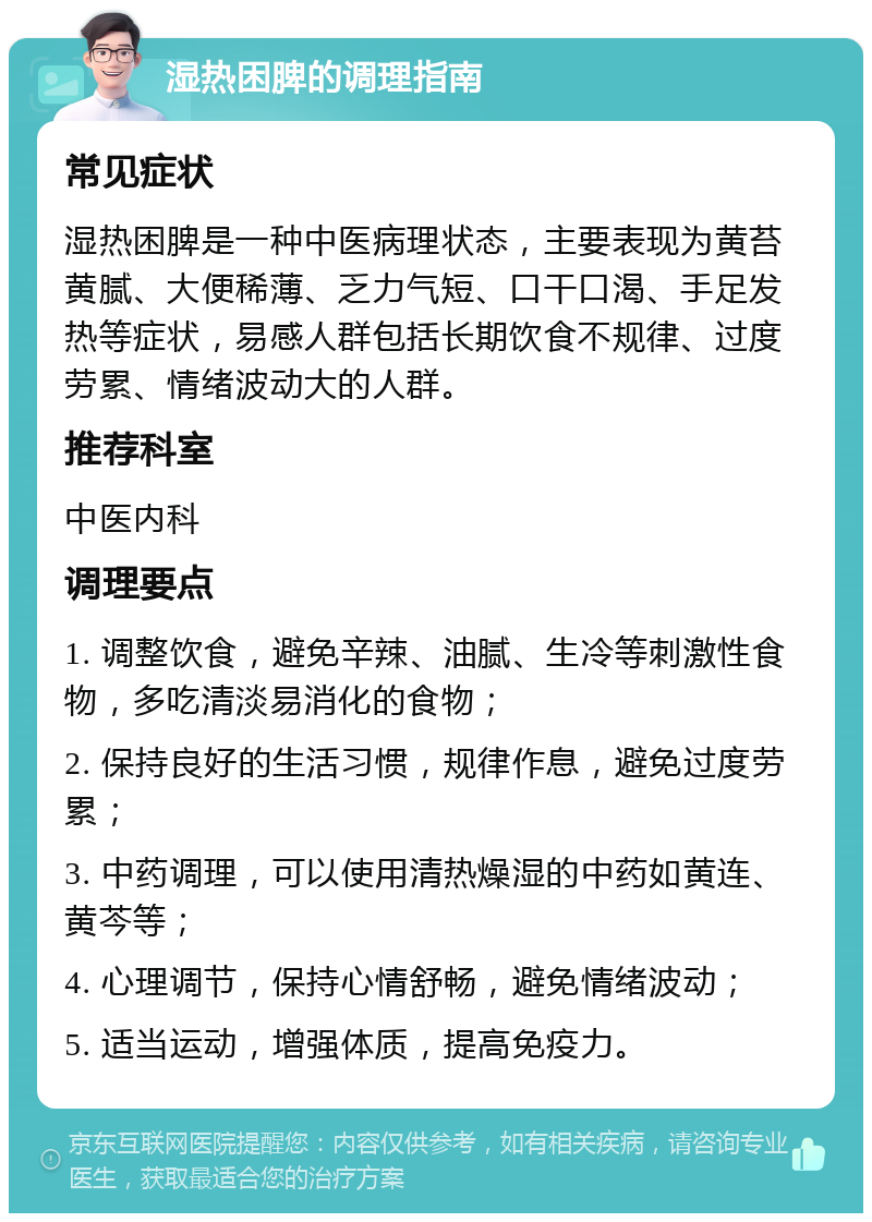 湿热困脾的调理指南 常见症状 湿热困脾是一种中医病理状态，主要表现为黄苔黄腻、大便稀薄、乏力气短、口干口渴、手足发热等症状，易感人群包括长期饮食不规律、过度劳累、情绪波动大的人群。 推荐科室 中医内科 调理要点 1. 调整饮食，避免辛辣、油腻、生冷等刺激性食物，多吃清淡易消化的食物； 2. 保持良好的生活习惯，规律作息，避免过度劳累； 3. 中药调理，可以使用清热燥湿的中药如黄连、黄芩等； 4. 心理调节，保持心情舒畅，避免情绪波动； 5. 适当运动，增强体质，提高免疫力。