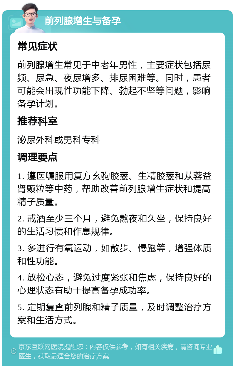 前列腺增生与备孕 常见症状 前列腺增生常见于中老年男性，主要症状包括尿频、尿急、夜尿增多、排尿困难等。同时，患者可能会出现性功能下降、勃起不坚等问题，影响备孕计划。 推荐科室 泌尿外科或男科专科 调理要点 1. 遵医嘱服用复方玄驹胶囊、生精胶囊和苁蓉益肾颗粒等中药，帮助改善前列腺增生症状和提高精子质量。 2. 戒酒至少三个月，避免熬夜和久坐，保持良好的生活习惯和作息规律。 3. 多进行有氧运动，如散步、慢跑等，增强体质和性功能。 4. 放松心态，避免过度紧张和焦虑，保持良好的心理状态有助于提高备孕成功率。 5. 定期复查前列腺和精子质量，及时调整治疗方案和生活方式。