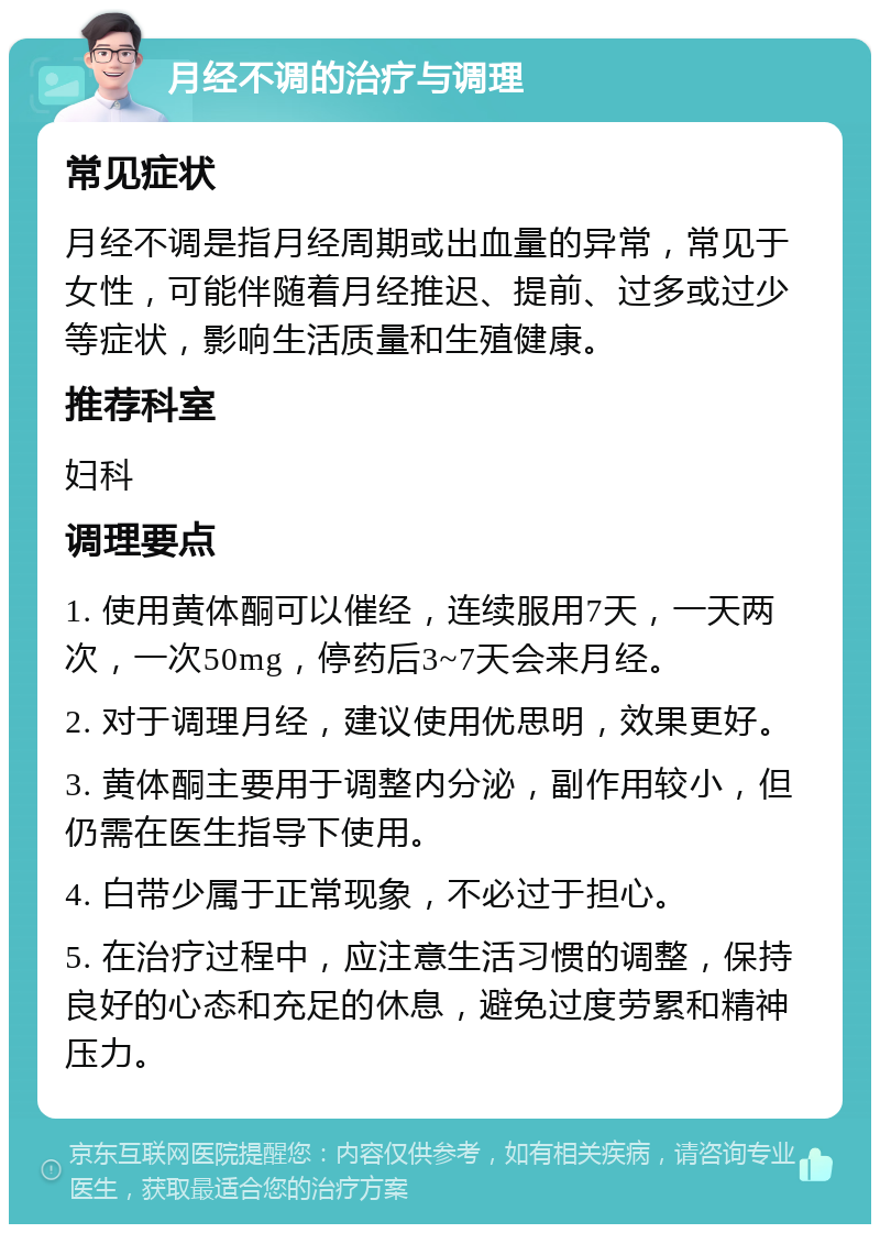 月经不调的治疗与调理 常见症状 月经不调是指月经周期或出血量的异常，常见于女性，可能伴随着月经推迟、提前、过多或过少等症状，影响生活质量和生殖健康。 推荐科室 妇科 调理要点 1. 使用黄体酮可以催经，连续服用7天，一天两次，一次50mg，停药后3~7天会来月经。 2. 对于调理月经，建议使用优思明，效果更好。 3. 黄体酮主要用于调整内分泌，副作用较小，但仍需在医生指导下使用。 4. 白带少属于正常现象，不必过于担心。 5. 在治疗过程中，应注意生活习惯的调整，保持良好的心态和充足的休息，避免过度劳累和精神压力。