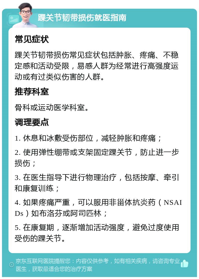 踝关节韧带损伤就医指南 常见症状 踝关节韧带损伤常见症状包括肿胀、疼痛、不稳定感和活动受限，易感人群为经常进行高强度运动或有过类似伤害的人群。 推荐科室 骨科或运动医学科室。 调理要点 1. 休息和冰敷受伤部位，减轻肿胀和疼痛； 2. 使用弹性绷带或支架固定踝关节，防止进一步损伤； 3. 在医生指导下进行物理治疗，包括按摩、牵引和康复训练； 4. 如果疼痛严重，可以服用非甾体抗炎药（NSAIDs）如布洛芬或阿司匹林； 5. 在康复期，逐渐增加活动强度，避免过度使用受伤的踝关节。