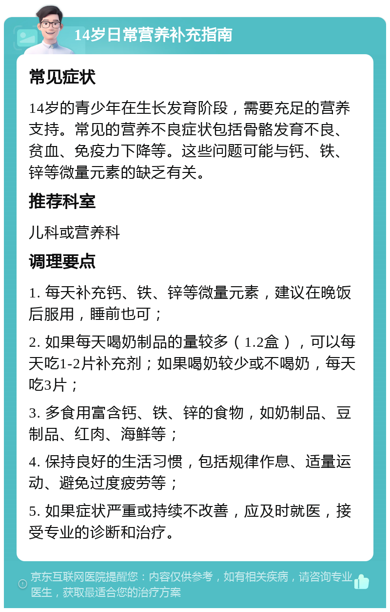 14岁日常营养补充指南 常见症状 14岁的青少年在生长发育阶段，需要充足的营养支持。常见的营养不良症状包括骨骼发育不良、贫血、免疫力下降等。这些问题可能与钙、铁、锌等微量元素的缺乏有关。 推荐科室 儿科或营养科 调理要点 1. 每天补充钙、铁、锌等微量元素，建议在晚饭后服用，睡前也可； 2. 如果每天喝奶制品的量较多（1.2盒），可以每天吃1-2片补充剂；如果喝奶较少或不喝奶，每天吃3片； 3. 多食用富含钙、铁、锌的食物，如奶制品、豆制品、红肉、海鲜等； 4. 保持良好的生活习惯，包括规律作息、适量运动、避免过度疲劳等； 5. 如果症状严重或持续不改善，应及时就医，接受专业的诊断和治疗。