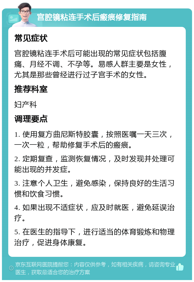 宫腔镜粘连手术后瘢痕修复指南 常见症状 宫腔镜粘连手术后可能出现的常见症状包括腹痛、月经不调、不孕等。易感人群主要是女性，尤其是那些曾经进行过子宫手术的女性。 推荐科室 妇产科 调理要点 1. 使用复方曲尼斯特胶囊，按照医嘱一天三次，一次一粒，帮助修复手术后的瘢痕。 2. 定期复查，监测恢复情况，及时发现并处理可能出现的并发症。 3. 注意个人卫生，避免感染，保持良好的生活习惯和饮食习惯。 4. 如果出现不适症状，应及时就医，避免延误治疗。 5. 在医生的指导下，进行适当的体育锻炼和物理治疗，促进身体康复。