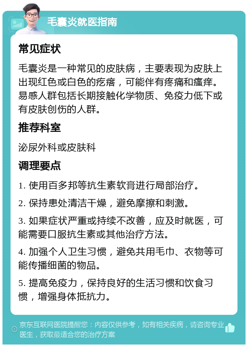 毛囊炎就医指南 常见症状 毛囊炎是一种常见的皮肤病，主要表现为皮肤上出现红色或白色的疙瘩，可能伴有疼痛和瘙痒。易感人群包括长期接触化学物质、免疫力低下或有皮肤创伤的人群。 推荐科室 泌尿外科或皮肤科 调理要点 1. 使用百多邦等抗生素软膏进行局部治疗。 2. 保持患处清洁干燥，避免摩擦和刺激。 3. 如果症状严重或持续不改善，应及时就医，可能需要口服抗生素或其他治疗方法。 4. 加强个人卫生习惯，避免共用毛巾、衣物等可能传播细菌的物品。 5. 提高免疫力，保持良好的生活习惯和饮食习惯，增强身体抵抗力。