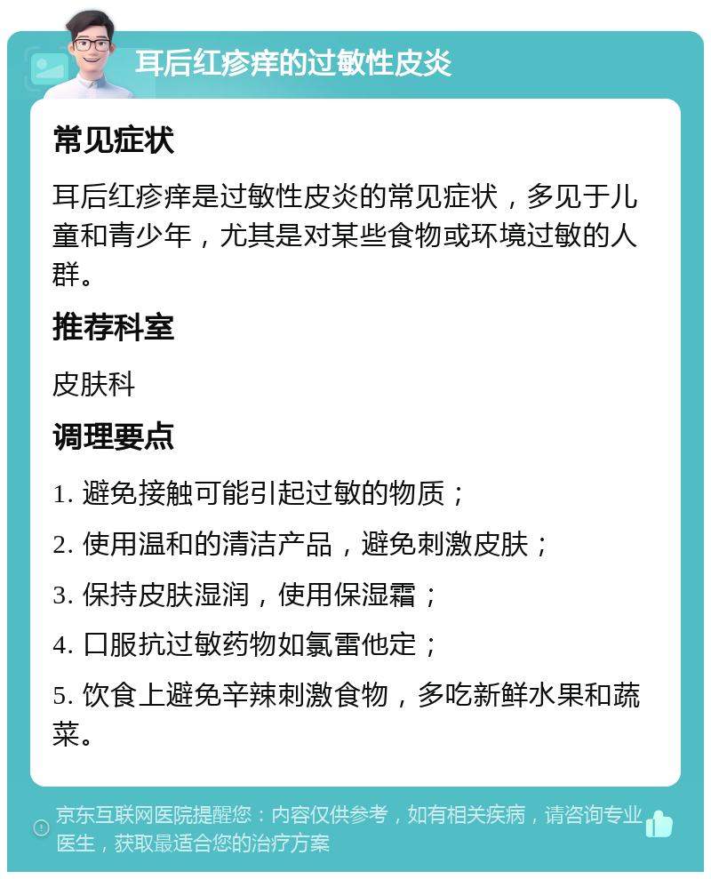 耳后红疹痒的过敏性皮炎 常见症状 耳后红疹痒是过敏性皮炎的常见症状，多见于儿童和青少年，尤其是对某些食物或环境过敏的人群。 推荐科室 皮肤科 调理要点 1. 避免接触可能引起过敏的物质； 2. 使用温和的清洁产品，避免刺激皮肤； 3. 保持皮肤湿润，使用保湿霜； 4. 口服抗过敏药物如氯雷他定； 5. 饮食上避免辛辣刺激食物，多吃新鲜水果和蔬菜。