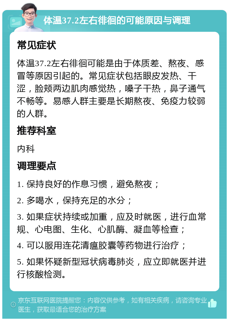 体温37.2左右徘徊的可能原因与调理 常见症状 体温37.2左右徘徊可能是由于体质差、熬夜、感冒等原因引起的。常见症状包括眼皮发热、干涩，脸颊两边肌肉感觉热，嗓子干热，鼻子通气不畅等。易感人群主要是长期熬夜、免疫力较弱的人群。 推荐科室 内科 调理要点 1. 保持良好的作息习惯，避免熬夜； 2. 多喝水，保持充足的水分； 3. 如果症状持续或加重，应及时就医，进行血常规、心电图、生化、心肌酶、凝血等检查； 4. 可以服用连花清瘟胶囊等药物进行治疗； 5. 如果怀疑新型冠状病毒肺炎，应立即就医并进行核酸检测。