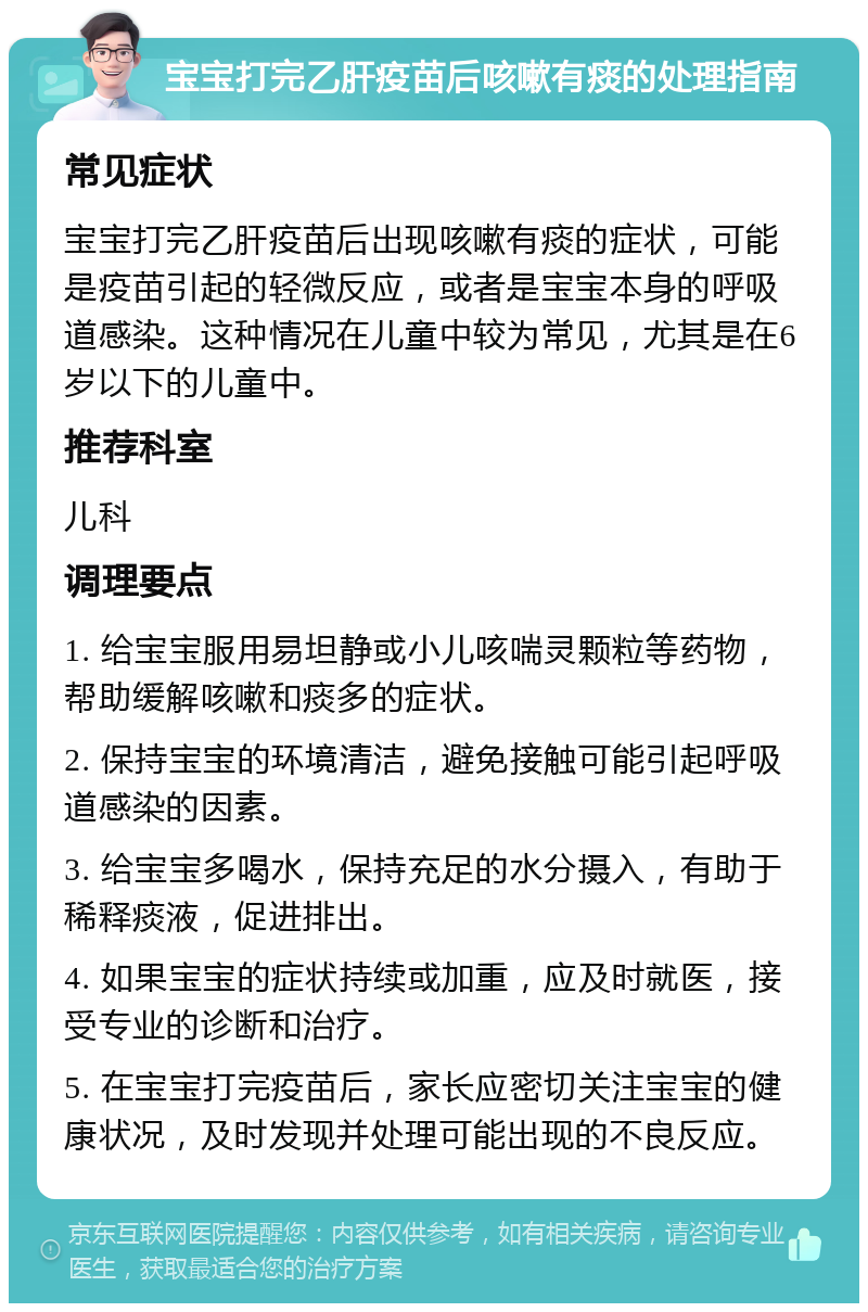 宝宝打完乙肝疫苗后咳嗽有痰的处理指南 常见症状 宝宝打完乙肝疫苗后出现咳嗽有痰的症状，可能是疫苗引起的轻微反应，或者是宝宝本身的呼吸道感染。这种情况在儿童中较为常见，尤其是在6岁以下的儿童中。 推荐科室 儿科 调理要点 1. 给宝宝服用易坦静或小儿咳喘灵颗粒等药物，帮助缓解咳嗽和痰多的症状。 2. 保持宝宝的环境清洁，避免接触可能引起呼吸道感染的因素。 3. 给宝宝多喝水，保持充足的水分摄入，有助于稀释痰液，促进排出。 4. 如果宝宝的症状持续或加重，应及时就医，接受专业的诊断和治疗。 5. 在宝宝打完疫苗后，家长应密切关注宝宝的健康状况，及时发现并处理可能出现的不良反应。