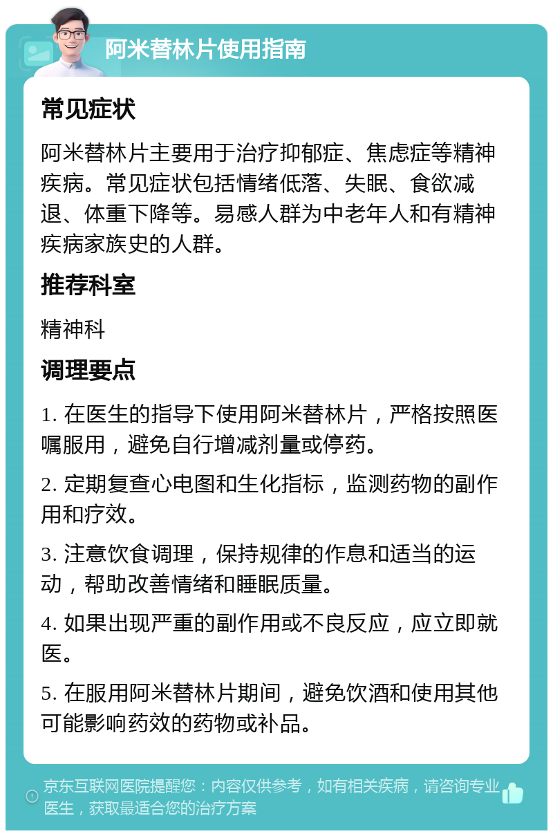 阿米替林片使用指南 常见症状 阿米替林片主要用于治疗抑郁症、焦虑症等精神疾病。常见症状包括情绪低落、失眠、食欲减退、体重下降等。易感人群为中老年人和有精神疾病家族史的人群。 推荐科室 精神科 调理要点 1. 在医生的指导下使用阿米替林片，严格按照医嘱服用，避免自行增减剂量或停药。 2. 定期复查心电图和生化指标，监测药物的副作用和疗效。 3. 注意饮食调理，保持规律的作息和适当的运动，帮助改善情绪和睡眠质量。 4. 如果出现严重的副作用或不良反应，应立即就医。 5. 在服用阿米替林片期间，避免饮酒和使用其他可能影响药效的药物或补品。