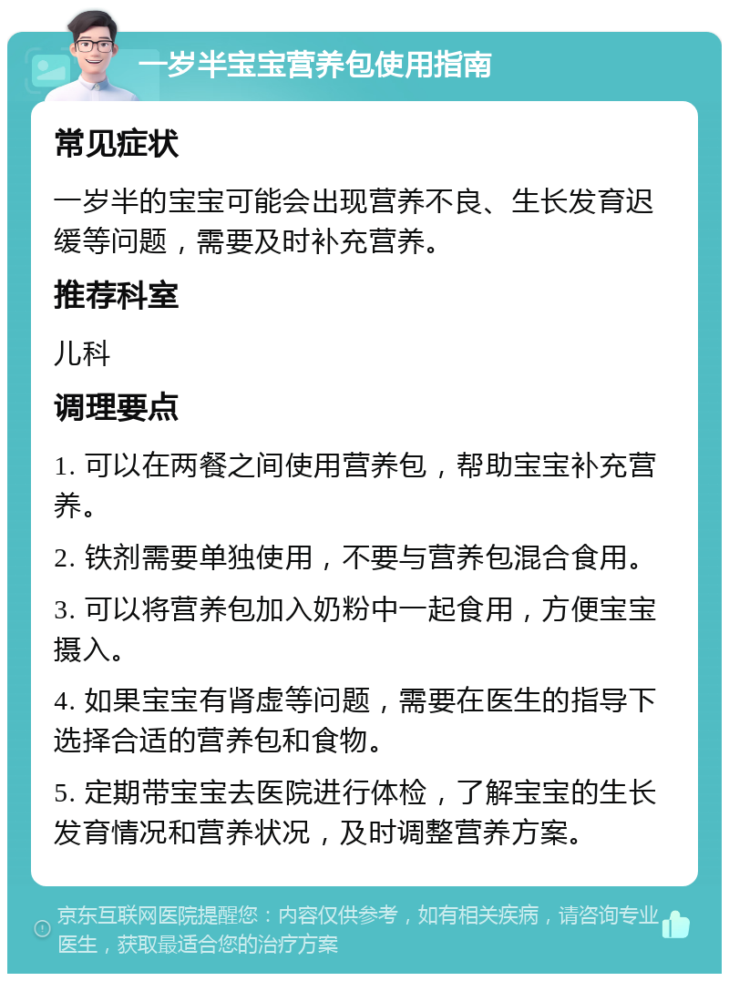 一岁半宝宝营养包使用指南 常见症状 一岁半的宝宝可能会出现营养不良、生长发育迟缓等问题，需要及时补充营养。 推荐科室 儿科 调理要点 1. 可以在两餐之间使用营养包，帮助宝宝补充营养。 2. 铁剂需要单独使用，不要与营养包混合食用。 3. 可以将营养包加入奶粉中一起食用，方便宝宝摄入。 4. 如果宝宝有肾虚等问题，需要在医生的指导下选择合适的营养包和食物。 5. 定期带宝宝去医院进行体检，了解宝宝的生长发育情况和营养状况，及时调整营养方案。