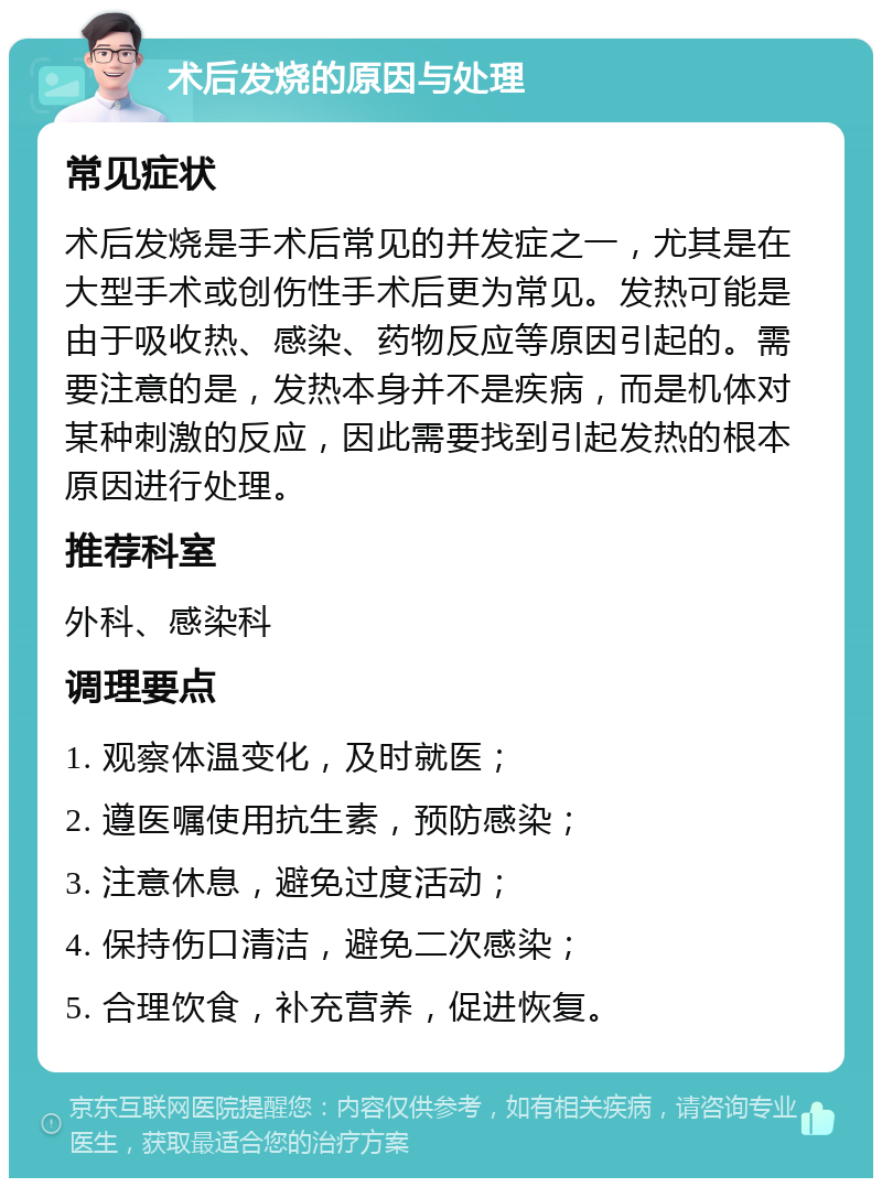 术后发烧的原因与处理 常见症状 术后发烧是手术后常见的并发症之一，尤其是在大型手术或创伤性手术后更为常见。发热可能是由于吸收热、感染、药物反应等原因引起的。需要注意的是，发热本身并不是疾病，而是机体对某种刺激的反应，因此需要找到引起发热的根本原因进行处理。 推荐科室 外科、感染科 调理要点 1. 观察体温变化，及时就医； 2. 遵医嘱使用抗生素，预防感染； 3. 注意休息，避免过度活动； 4. 保持伤口清洁，避免二次感染； 5. 合理饮食，补充营养，促进恢复。