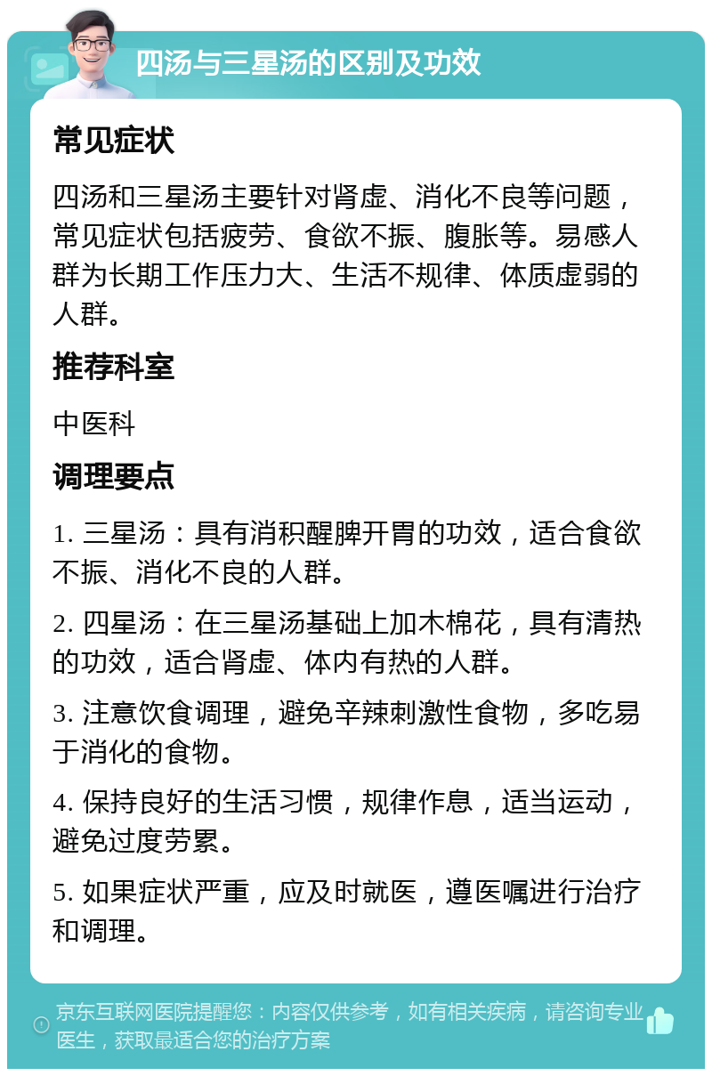 四汤与三星汤的区别及功效 常见症状 四汤和三星汤主要针对肾虚、消化不良等问题，常见症状包括疲劳、食欲不振、腹胀等。易感人群为长期工作压力大、生活不规律、体质虚弱的人群。 推荐科室 中医科 调理要点 1. 三星汤：具有消积醒脾开胃的功效，适合食欲不振、消化不良的人群。 2. 四星汤：在三星汤基础上加木棉花，具有清热的功效，适合肾虚、体内有热的人群。 3. 注意饮食调理，避免辛辣刺激性食物，多吃易于消化的食物。 4. 保持良好的生活习惯，规律作息，适当运动，避免过度劳累。 5. 如果症状严重，应及时就医，遵医嘱进行治疗和调理。