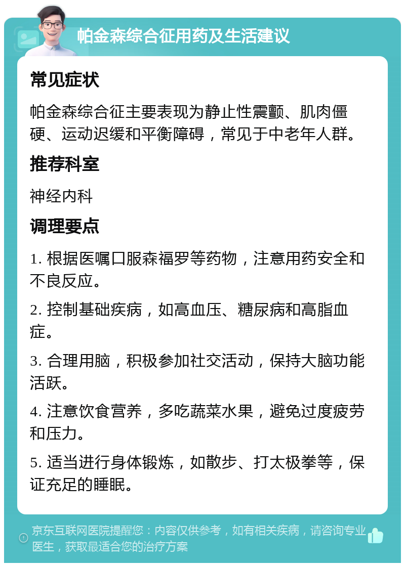 帕金森综合征用药及生活建议 常见症状 帕金森综合征主要表现为静止性震颤、肌肉僵硬、运动迟缓和平衡障碍，常见于中老年人群。 推荐科室 神经内科 调理要点 1. 根据医嘱口服森福罗等药物，注意用药安全和不良反应。 2. 控制基础疾病，如高血压、糖尿病和高脂血症。 3. 合理用脑，积极参加社交活动，保持大脑功能活跃。 4. 注意饮食营养，多吃蔬菜水果，避免过度疲劳和压力。 5. 适当进行身体锻炼，如散步、打太极拳等，保证充足的睡眠。