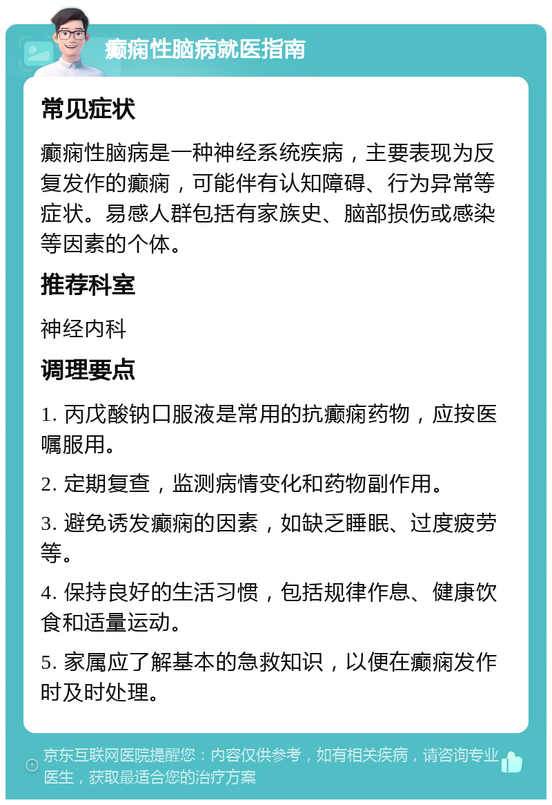 癫痫性脑病就医指南 常见症状 癫痫性脑病是一种神经系统疾病，主要表现为反复发作的癫痫，可能伴有认知障碍、行为异常等症状。易感人群包括有家族史、脑部损伤或感染等因素的个体。 推荐科室 神经内科 调理要点 1. 丙戊酸钠口服液是常用的抗癫痫药物，应按医嘱服用。 2. 定期复查，监测病情变化和药物副作用。 3. 避免诱发癫痫的因素，如缺乏睡眠、过度疲劳等。 4. 保持良好的生活习惯，包括规律作息、健康饮食和适量运动。 5. 家属应了解基本的急救知识，以便在癫痫发作时及时处理。