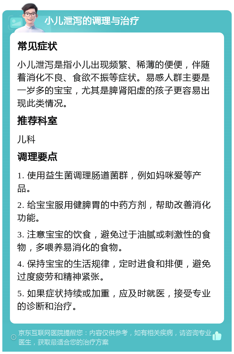 小儿泄泻的调理与治疗 常见症状 小儿泄泻是指小儿出现频繁、稀薄的便便，伴随着消化不良、食欲不振等症状。易感人群主要是一岁多的宝宝，尤其是脾肾阳虚的孩子更容易出现此类情况。 推荐科室 儿科 调理要点 1. 使用益生菌调理肠道菌群，例如妈咪爱等产品。 2. 给宝宝服用健脾胃的中药方剂，帮助改善消化功能。 3. 注意宝宝的饮食，避免过于油腻或刺激性的食物，多喂养易消化的食物。 4. 保持宝宝的生活规律，定时进食和排便，避免过度疲劳和精神紧张。 5. 如果症状持续或加重，应及时就医，接受专业的诊断和治疗。