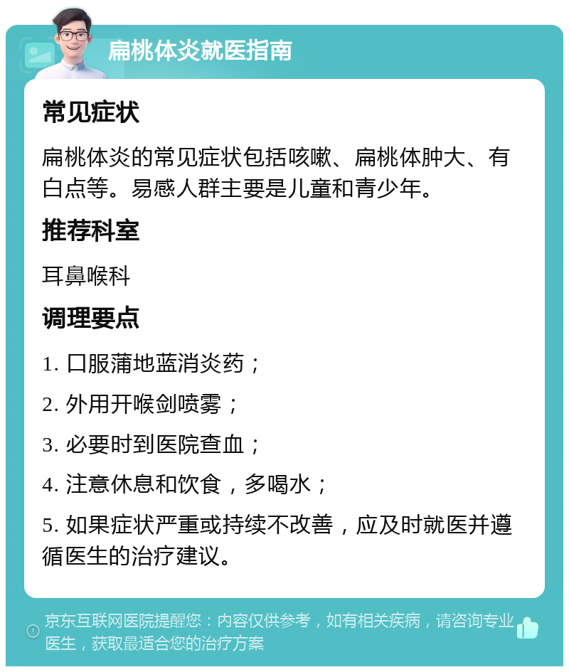 扁桃体炎就医指南 常见症状 扁桃体炎的常见症状包括咳嗽、扁桃体肿大、有白点等。易感人群主要是儿童和青少年。 推荐科室 耳鼻喉科 调理要点 1. 口服蒲地蓝消炎药； 2. 外用开喉剑喷雾； 3. 必要时到医院查血； 4. 注意休息和饮食，多喝水； 5. 如果症状严重或持续不改善，应及时就医并遵循医生的治疗建议。