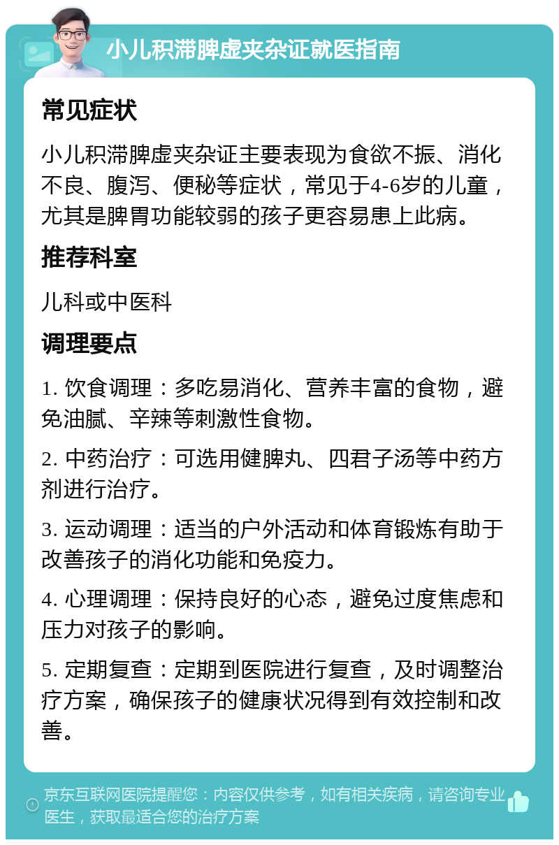 小儿积滞脾虚夹杂证就医指南 常见症状 小儿积滞脾虚夹杂证主要表现为食欲不振、消化不良、腹泻、便秘等症状，常见于4-6岁的儿童，尤其是脾胃功能较弱的孩子更容易患上此病。 推荐科室 儿科或中医科 调理要点 1. 饮食调理：多吃易消化、营养丰富的食物，避免油腻、辛辣等刺激性食物。 2. 中药治疗：可选用健脾丸、四君子汤等中药方剂进行治疗。 3. 运动调理：适当的户外活动和体育锻炼有助于改善孩子的消化功能和免疫力。 4. 心理调理：保持良好的心态，避免过度焦虑和压力对孩子的影响。 5. 定期复查：定期到医院进行复查，及时调整治疗方案，确保孩子的健康状况得到有效控制和改善。