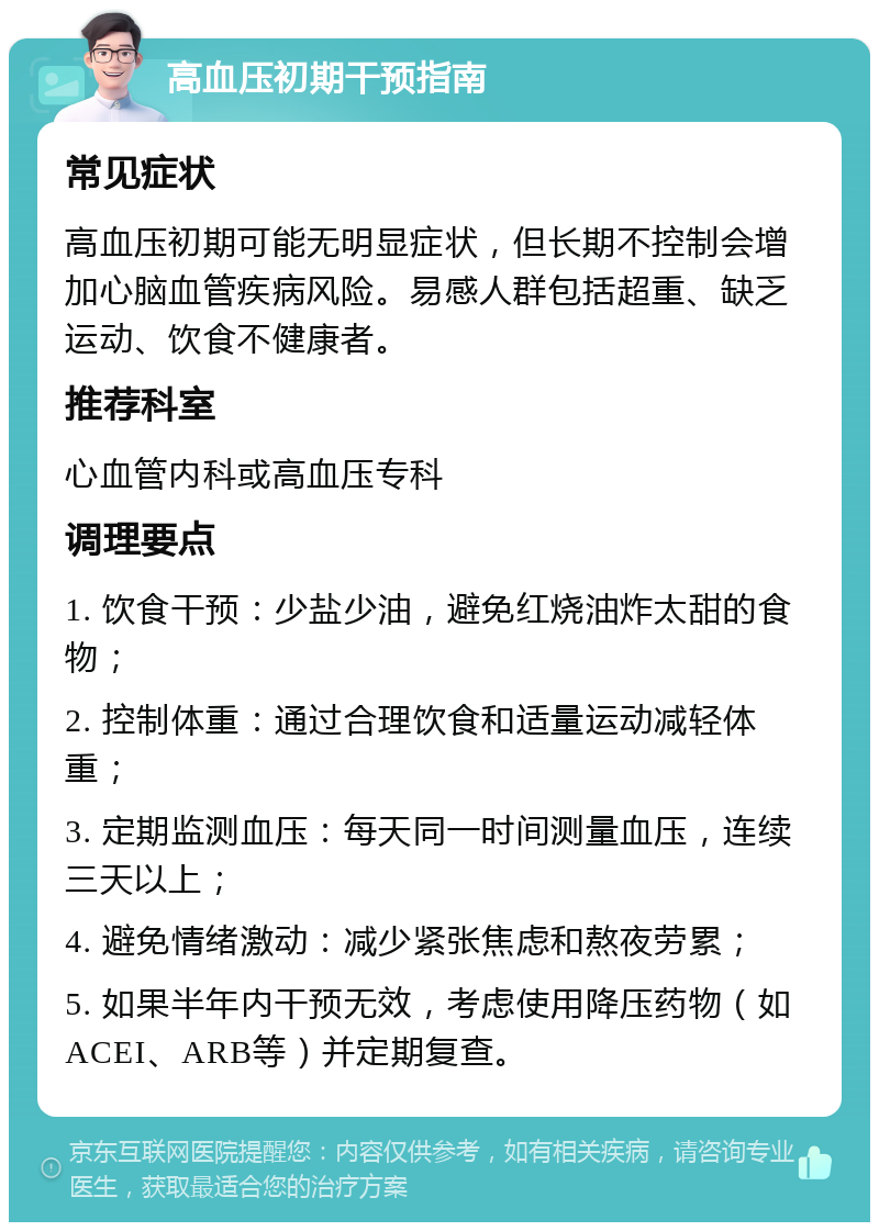 高血压初期干预指南 常见症状 高血压初期可能无明显症状，但长期不控制会增加心脑血管疾病风险。易感人群包括超重、缺乏运动、饮食不健康者。 推荐科室 心血管内科或高血压专科 调理要点 1. 饮食干预：少盐少油，避免红烧油炸太甜的食物； 2. 控制体重：通过合理饮食和适量运动减轻体重； 3. 定期监测血压：每天同一时间测量血压，连续三天以上； 4. 避免情绪激动：减少紧张焦虑和熬夜劳累； 5. 如果半年内干预无效，考虑使用降压药物（如ACEI、ARB等）并定期复查。