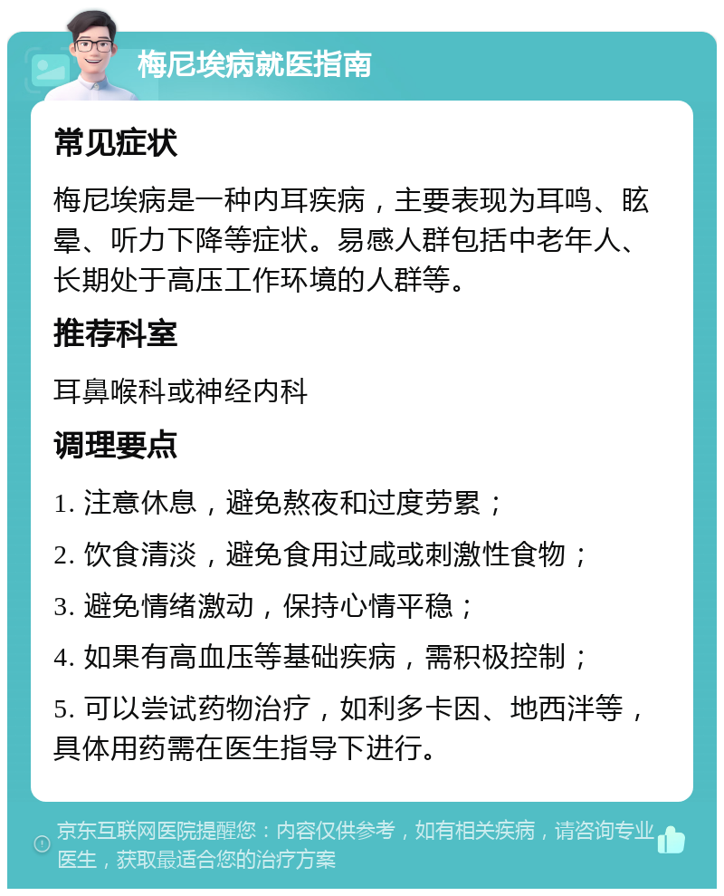 梅尼埃病就医指南 常见症状 梅尼埃病是一种内耳疾病，主要表现为耳鸣、眩晕、听力下降等症状。易感人群包括中老年人、长期处于高压工作环境的人群等。 推荐科室 耳鼻喉科或神经内科 调理要点 1. 注意休息，避免熬夜和过度劳累； 2. 饮食清淡，避免食用过咸或刺激性食物； 3. 避免情绪激动，保持心情平稳； 4. 如果有高血压等基础疾病，需积极控制； 5. 可以尝试药物治疗，如利多卡因、地西泮等，具体用药需在医生指导下进行。