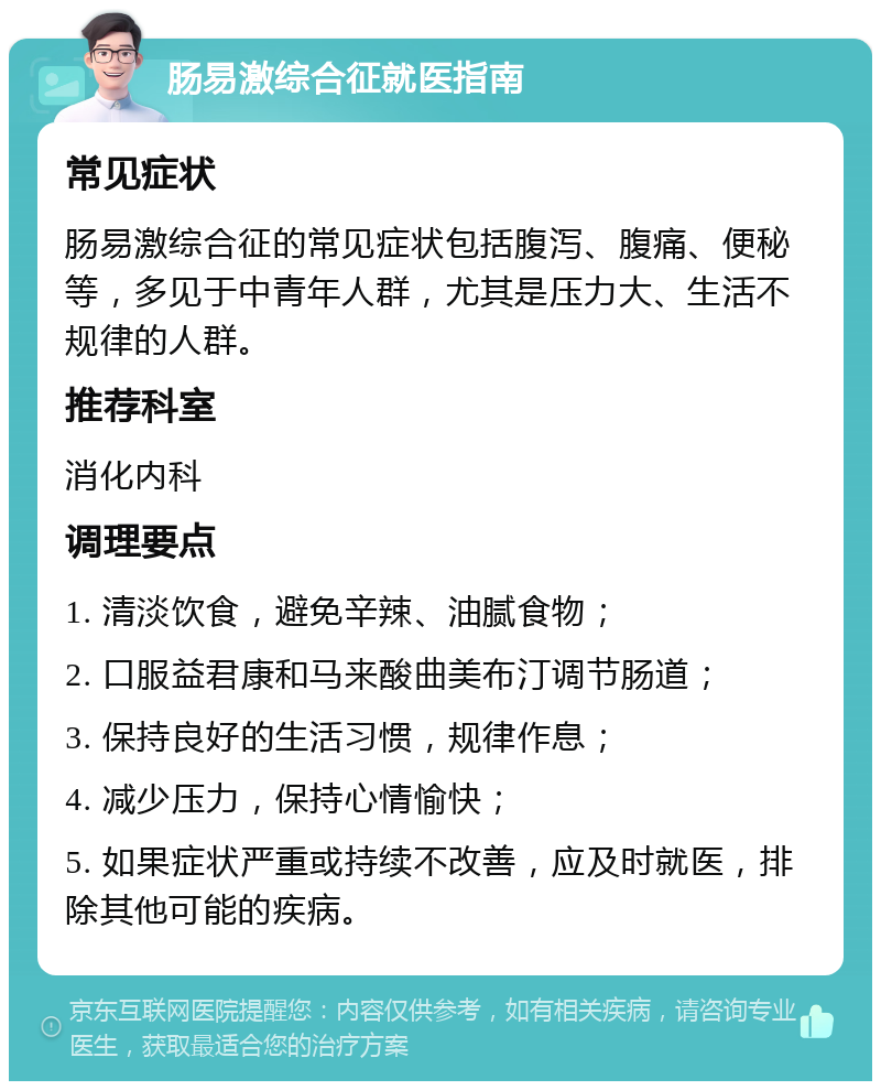 肠易激综合征就医指南 常见症状 肠易激综合征的常见症状包括腹泻、腹痛、便秘等，多见于中青年人群，尤其是压力大、生活不规律的人群。 推荐科室 消化内科 调理要点 1. 清淡饮食，避免辛辣、油腻食物； 2. 口服益君康和马来酸曲美布汀调节肠道； 3. 保持良好的生活习惯，规律作息； 4. 减少压力，保持心情愉快； 5. 如果症状严重或持续不改善，应及时就医，排除其他可能的疾病。