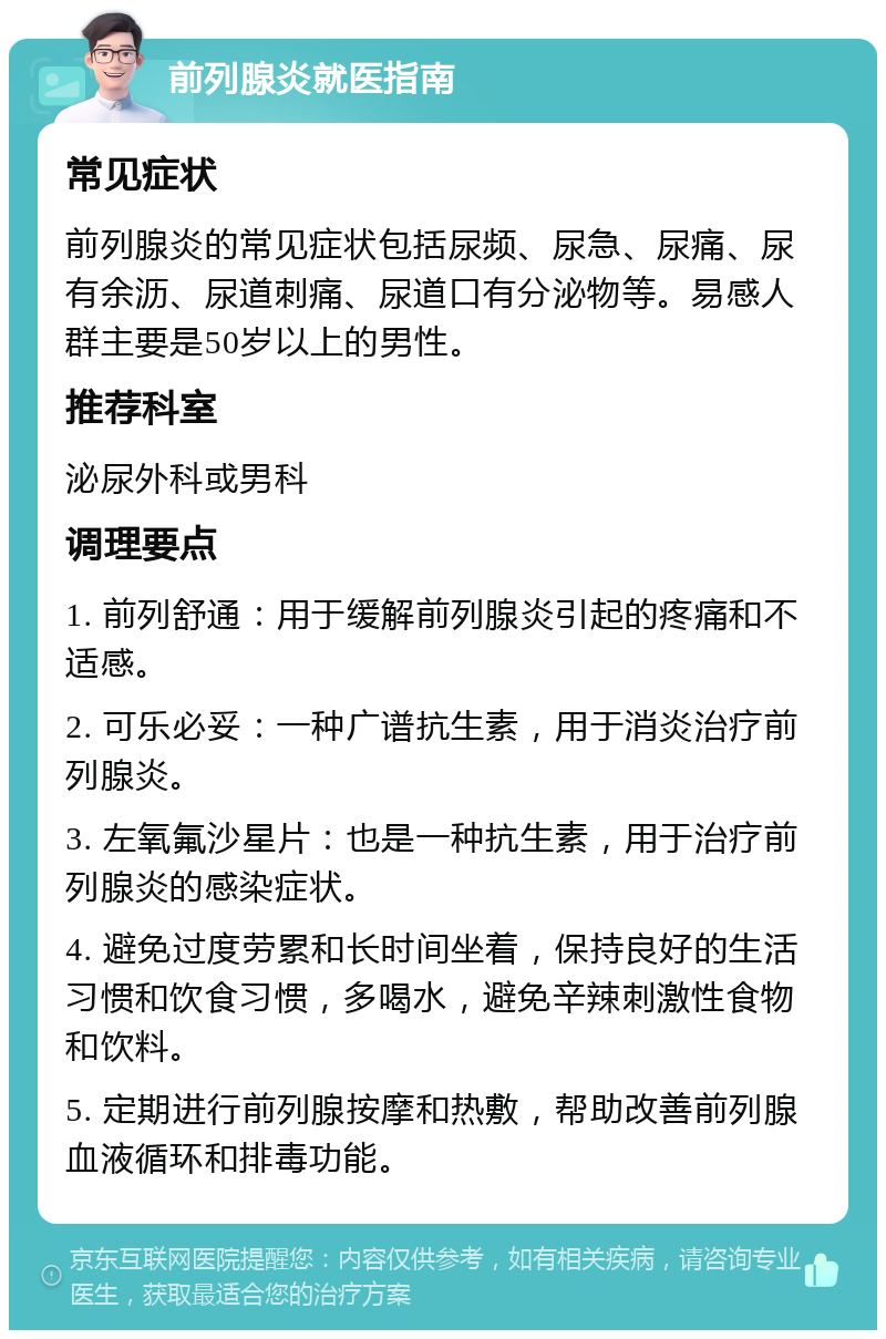 前列腺炎就医指南 常见症状 前列腺炎的常见症状包括尿频、尿急、尿痛、尿有余沥、尿道刺痛、尿道口有分泌物等。易感人群主要是50岁以上的男性。 推荐科室 泌尿外科或男科 调理要点 1. 前列舒通：用于缓解前列腺炎引起的疼痛和不适感。 2. 可乐必妥：一种广谱抗生素，用于消炎治疗前列腺炎。 3. 左氧氟沙星片：也是一种抗生素，用于治疗前列腺炎的感染症状。 4. 避免过度劳累和长时间坐着，保持良好的生活习惯和饮食习惯，多喝水，避免辛辣刺激性食物和饮料。 5. 定期进行前列腺按摩和热敷，帮助改善前列腺血液循环和排毒功能。