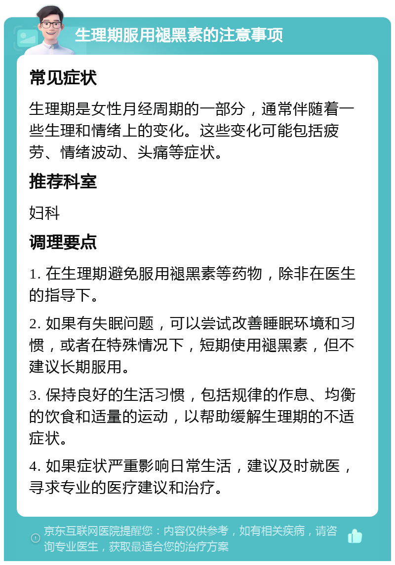 生理期服用褪黑素的注意事项 常见症状 生理期是女性月经周期的一部分，通常伴随着一些生理和情绪上的变化。这些变化可能包括疲劳、情绪波动、头痛等症状。 推荐科室 妇科 调理要点 1. 在生理期避免服用褪黑素等药物，除非在医生的指导下。 2. 如果有失眠问题，可以尝试改善睡眠环境和习惯，或者在特殊情况下，短期使用褪黑素，但不建议长期服用。 3. 保持良好的生活习惯，包括规律的作息、均衡的饮食和适量的运动，以帮助缓解生理期的不适症状。 4. 如果症状严重影响日常生活，建议及时就医，寻求专业的医疗建议和治疗。