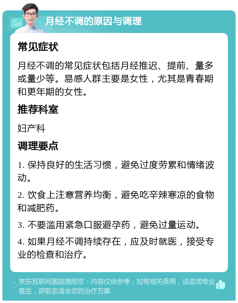 月经不调的原因与调理 常见症状 月经不调的常见症状包括月经推迟、提前、量多或量少等。易感人群主要是女性，尤其是青春期和更年期的女性。 推荐科室 妇产科 调理要点 1. 保持良好的生活习惯，避免过度劳累和情绪波动。 2. 饮食上注意营养均衡，避免吃辛辣寒凉的食物和减肥药。 3. 不要滥用紧急口服避孕药，避免过量运动。 4. 如果月经不调持续存在，应及时就医，接受专业的检查和治疗。