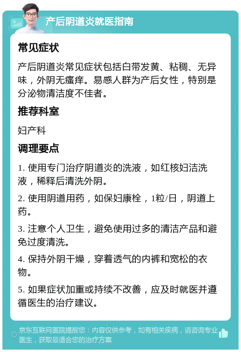 产后阴道炎就医指南 常见症状 产后阴道炎常见症状包括白带发黄、粘稠、无异味，外阴无瘙痒。易感人群为产后女性，特别是分泌物清洁度不佳者。 推荐科室 妇产科 调理要点 1. 使用专门治疗阴道炎的洗液，如红核妇洁洗液，稀释后清洗外阴。 2. 使用阴道用药，如保妇康栓，1粒/日，阴道上药。 3. 注意个人卫生，避免使用过多的清洁产品和避免过度清洗。 4. 保持外阴干燥，穿着透气的内裤和宽松的衣物。 5. 如果症状加重或持续不改善，应及时就医并遵循医生的治疗建议。