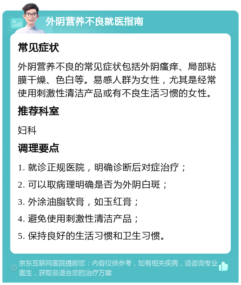 外阴营养不良就医指南 常见症状 外阴营养不良的常见症状包括外阴瘙痒、局部粘膜干燥、色白等。易感人群为女性，尤其是经常使用刺激性清洁产品或有不良生活习惯的女性。 推荐科室 妇科 调理要点 1. 就诊正规医院，明确诊断后对症治疗； 2. 可以取病理明确是否为外阴白斑； 3. 外涂油脂软膏，如玉红膏； 4. 避免使用刺激性清洁产品； 5. 保持良好的生活习惯和卫生习惯。