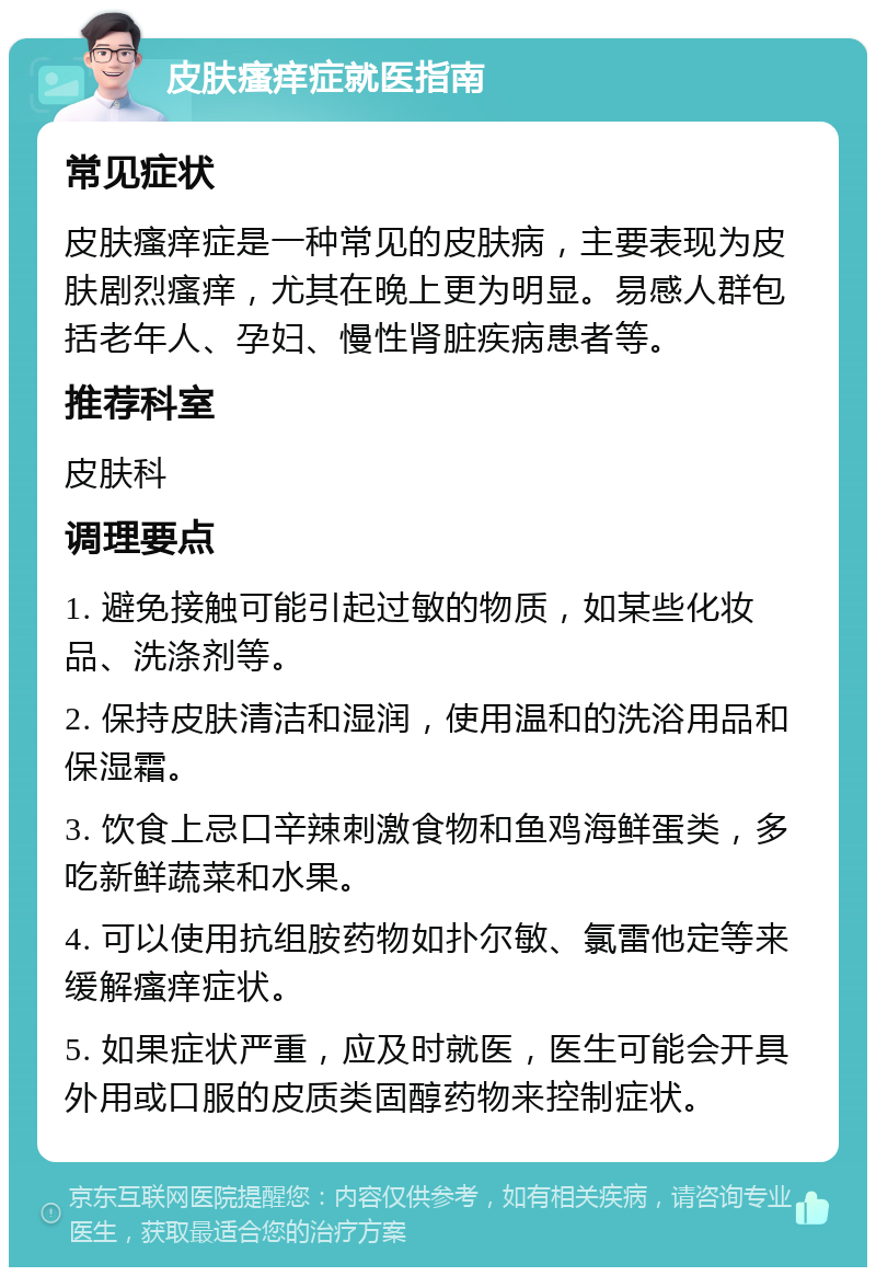 皮肤瘙痒症就医指南 常见症状 皮肤瘙痒症是一种常见的皮肤病，主要表现为皮肤剧烈瘙痒，尤其在晚上更为明显。易感人群包括老年人、孕妇、慢性肾脏疾病患者等。 推荐科室 皮肤科 调理要点 1. 避免接触可能引起过敏的物质，如某些化妆品、洗涤剂等。 2. 保持皮肤清洁和湿润，使用温和的洗浴用品和保湿霜。 3. 饮食上忌口辛辣刺激食物和鱼鸡海鲜蛋类，多吃新鲜蔬菜和水果。 4. 可以使用抗组胺药物如扑尔敏、氯雷他定等来缓解瘙痒症状。 5. 如果症状严重，应及时就医，医生可能会开具外用或口服的皮质类固醇药物来控制症状。