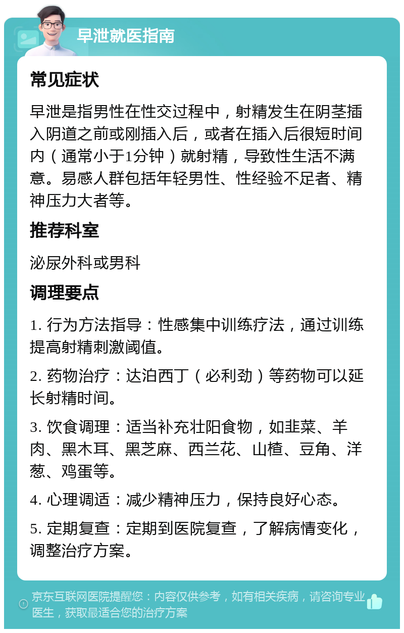 早泄就医指南 常见症状 早泄是指男性在性交过程中，射精发生在阴茎插入阴道之前或刚插入后，或者在插入后很短时间内（通常小于1分钟）就射精，导致性生活不满意。易感人群包括年轻男性、性经验不足者、精神压力大者等。 推荐科室 泌尿外科或男科 调理要点 1. 行为方法指导：性感集中训练疗法，通过训练提高射精刺激阈值。 2. 药物治疗：达泊西丁（必利劲）等药物可以延长射精时间。 3. 饮食调理：适当补充壮阳食物，如韭菜、羊肉、黑木耳、黑芝麻、西兰花、山楂、豆角、洋葱、鸡蛋等。 4. 心理调适：减少精神压力，保持良好心态。 5. 定期复查：定期到医院复查，了解病情变化，调整治疗方案。