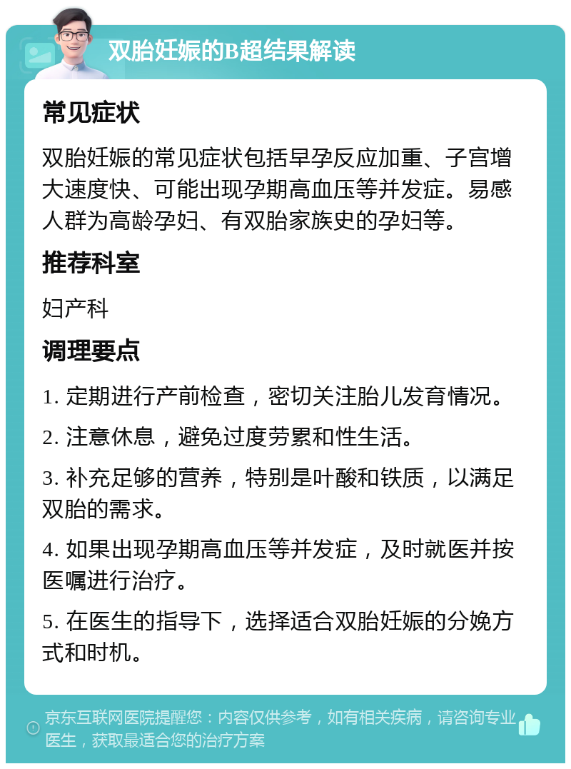 双胎妊娠的B超结果解读 常见症状 双胎妊娠的常见症状包括早孕反应加重、子宫增大速度快、可能出现孕期高血压等并发症。易感人群为高龄孕妇、有双胎家族史的孕妇等。 推荐科室 妇产科 调理要点 1. 定期进行产前检查，密切关注胎儿发育情况。 2. 注意休息，避免过度劳累和性生活。 3. 补充足够的营养，特别是叶酸和铁质，以满足双胎的需求。 4. 如果出现孕期高血压等并发症，及时就医并按医嘱进行治疗。 5. 在医生的指导下，选择适合双胎妊娠的分娩方式和时机。