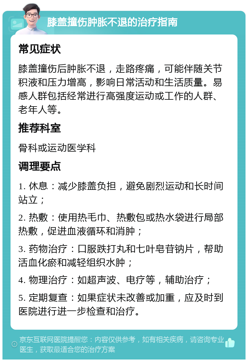 膝盖撞伤肿胀不退的治疗指南 常见症状 膝盖撞伤后肿胀不退，走路疼痛，可能伴随关节积液和压力增高，影响日常活动和生活质量。易感人群包括经常进行高强度运动或工作的人群、老年人等。 推荐科室 骨科或运动医学科 调理要点 1. 休息：减少膝盖负担，避免剧烈运动和长时间站立； 2. 热敷：使用热毛巾、热敷包或热水袋进行局部热敷，促进血液循环和消肿； 3. 药物治疗：口服跌打丸和七叶皂苷钠片，帮助活血化瘀和减轻组织水肿； 4. 物理治疗：如超声波、电疗等，辅助治疗； 5. 定期复查：如果症状未改善或加重，应及时到医院进行进一步检查和治疗。