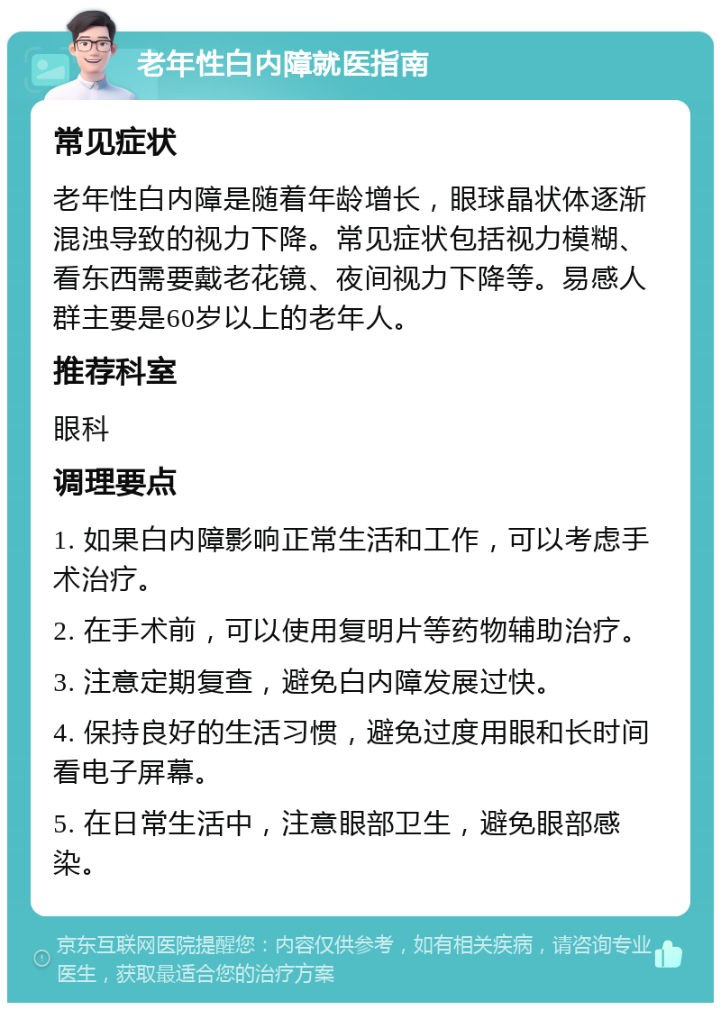 老年性白内障就医指南 常见症状 老年性白内障是随着年龄增长，眼球晶状体逐渐混浊导致的视力下降。常见症状包括视力模糊、看东西需要戴老花镜、夜间视力下降等。易感人群主要是60岁以上的老年人。 推荐科室 眼科 调理要点 1. 如果白内障影响正常生活和工作，可以考虑手术治疗。 2. 在手术前，可以使用复明片等药物辅助治疗。 3. 注意定期复查，避免白内障发展过快。 4. 保持良好的生活习惯，避免过度用眼和长时间看电子屏幕。 5. 在日常生活中，注意眼部卫生，避免眼部感染。