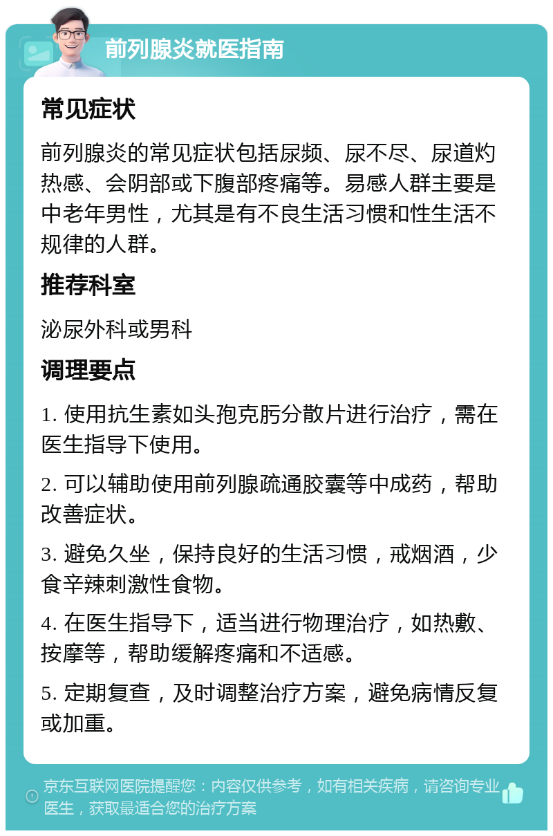 前列腺炎就医指南 常见症状 前列腺炎的常见症状包括尿频、尿不尽、尿道灼热感、会阴部或下腹部疼痛等。易感人群主要是中老年男性，尤其是有不良生活习惯和性生活不规律的人群。 推荐科室 泌尿外科或男科 调理要点 1. 使用抗生素如头孢克肟分散片进行治疗，需在医生指导下使用。 2. 可以辅助使用前列腺疏通胶囊等中成药，帮助改善症状。 3. 避免久坐，保持良好的生活习惯，戒烟酒，少食辛辣刺激性食物。 4. 在医生指导下，适当进行物理治疗，如热敷、按摩等，帮助缓解疼痛和不适感。 5. 定期复查，及时调整治疗方案，避免病情反复或加重。