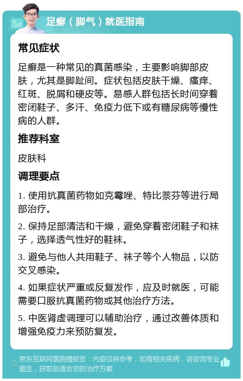 足癣（脚气）就医指南 常见症状 足癣是一种常见的真菌感染，主要影响脚部皮肤，尤其是脚趾间。症状包括皮肤干燥、瘙痒、红斑、脱屑和硬皮等。易感人群包括长时间穿着密闭鞋子、多汗、免疫力低下或有糖尿病等慢性病的人群。 推荐科室 皮肤科 调理要点 1. 使用抗真菌药物如克霉唑、特比萘芬等进行局部治疗。 2. 保持足部清洁和干燥，避免穿着密闭鞋子和袜子，选择透气性好的鞋袜。 3. 避免与他人共用鞋子、袜子等个人物品，以防交叉感染。 4. 如果症状严重或反复发作，应及时就医，可能需要口服抗真菌药物或其他治疗方法。 5. 中医肾虚调理可以辅助治疗，通过改善体质和增强免疫力来预防复发。