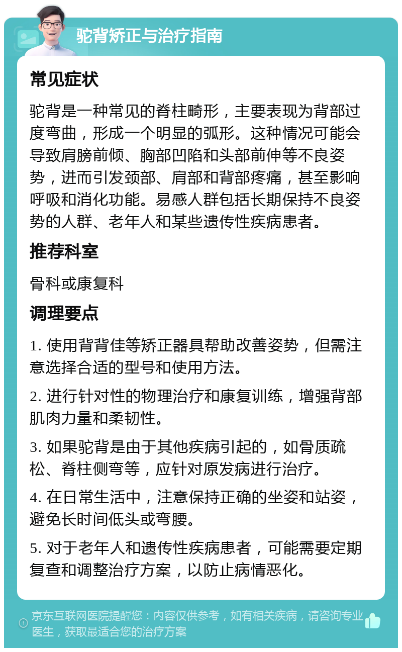 驼背矫正与治疗指南 常见症状 驼背是一种常见的脊柱畸形，主要表现为背部过度弯曲，形成一个明显的弧形。这种情况可能会导致肩膀前倾、胸部凹陷和头部前伸等不良姿势，进而引发颈部、肩部和背部疼痛，甚至影响呼吸和消化功能。易感人群包括长期保持不良姿势的人群、老年人和某些遗传性疾病患者。 推荐科室 骨科或康复科 调理要点 1. 使用背背佳等矫正器具帮助改善姿势，但需注意选择合适的型号和使用方法。 2. 进行针对性的物理治疗和康复训练，增强背部肌肉力量和柔韧性。 3. 如果驼背是由于其他疾病引起的，如骨质疏松、脊柱侧弯等，应针对原发病进行治疗。 4. 在日常生活中，注意保持正确的坐姿和站姿，避免长时间低头或弯腰。 5. 对于老年人和遗传性疾病患者，可能需要定期复查和调整治疗方案，以防止病情恶化。