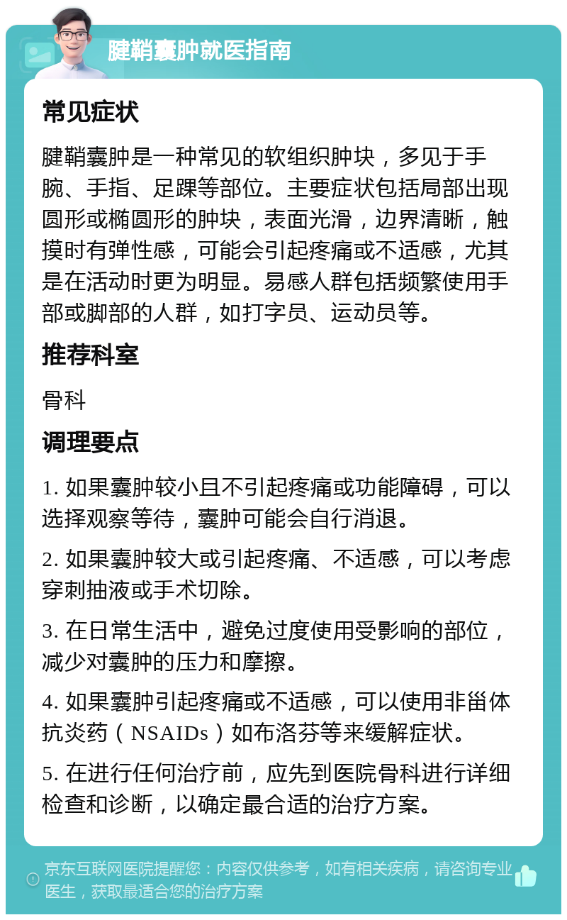 腱鞘囊肿就医指南 常见症状 腱鞘囊肿是一种常见的软组织肿块，多见于手腕、手指、足踝等部位。主要症状包括局部出现圆形或椭圆形的肿块，表面光滑，边界清晰，触摸时有弹性感，可能会引起疼痛或不适感，尤其是在活动时更为明显。易感人群包括频繁使用手部或脚部的人群，如打字员、运动员等。 推荐科室 骨科 调理要点 1. 如果囊肿较小且不引起疼痛或功能障碍，可以选择观察等待，囊肿可能会自行消退。 2. 如果囊肿较大或引起疼痛、不适感，可以考虑穿刺抽液或手术切除。 3. 在日常生活中，避免过度使用受影响的部位，减少对囊肿的压力和摩擦。 4. 如果囊肿引起疼痛或不适感，可以使用非甾体抗炎药（NSAIDs）如布洛芬等来缓解症状。 5. 在进行任何治疗前，应先到医院骨科进行详细检查和诊断，以确定最合适的治疗方案。