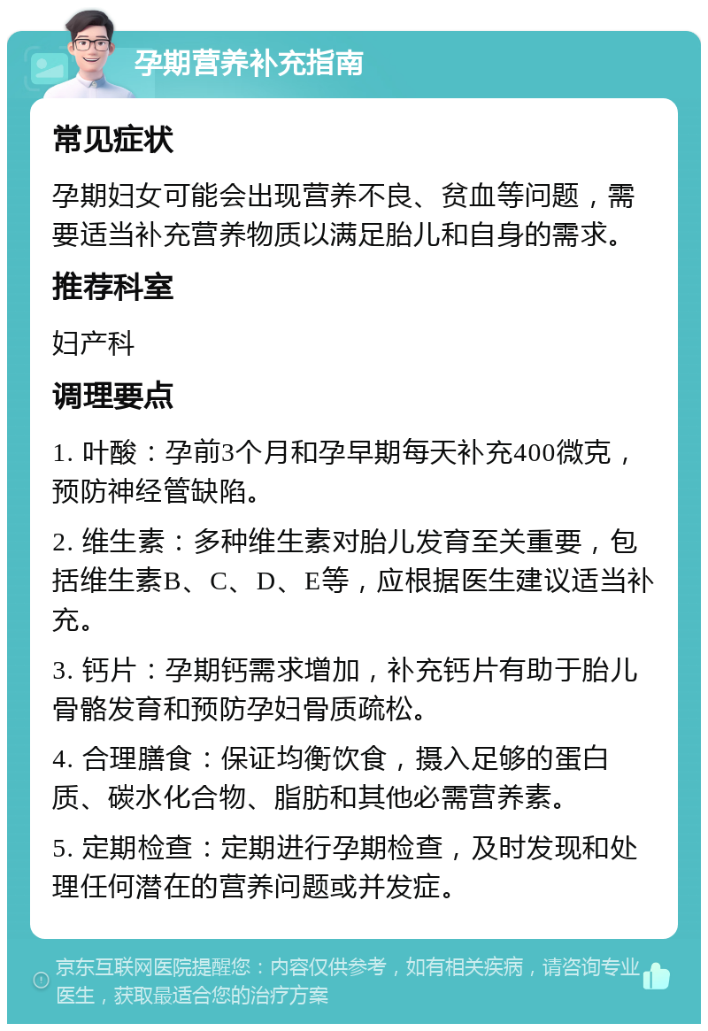 孕期营养补充指南 常见症状 孕期妇女可能会出现营养不良、贫血等问题，需要适当补充营养物质以满足胎儿和自身的需求。 推荐科室 妇产科 调理要点 1. 叶酸：孕前3个月和孕早期每天补充400微克，预防神经管缺陷。 2. 维生素：多种维生素对胎儿发育至关重要，包括维生素B、C、D、E等，应根据医生建议适当补充。 3. 钙片：孕期钙需求增加，补充钙片有助于胎儿骨骼发育和预防孕妇骨质疏松。 4. 合理膳食：保证均衡饮食，摄入足够的蛋白质、碳水化合物、脂肪和其他必需营养素。 5. 定期检查：定期进行孕期检查，及时发现和处理任何潜在的营养问题或并发症。