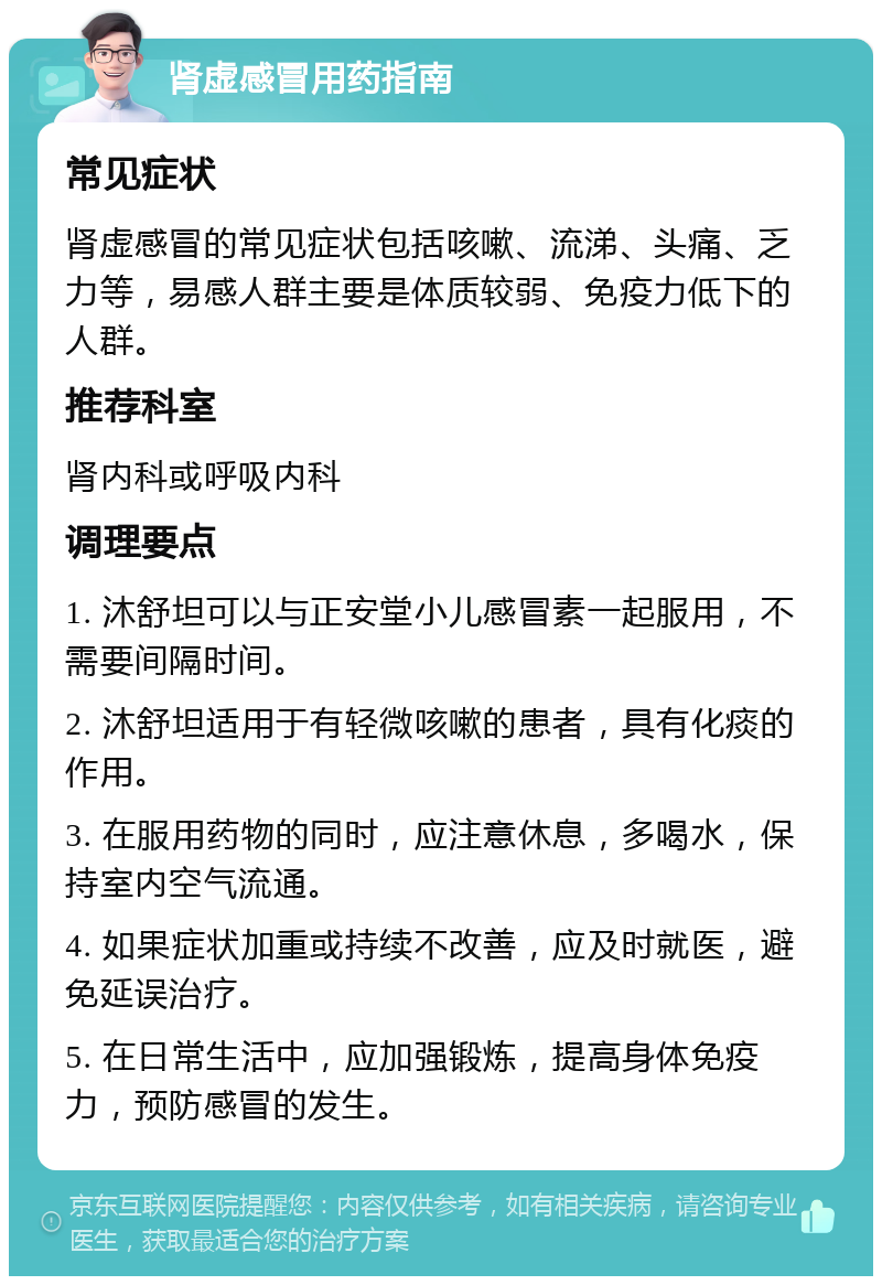 肾虚感冒用药指南 常见症状 肾虚感冒的常见症状包括咳嗽、流涕、头痛、乏力等，易感人群主要是体质较弱、免疫力低下的人群。 推荐科室 肾内科或呼吸内科 调理要点 1. 沐舒坦可以与正安堂小儿感冒素一起服用，不需要间隔时间。 2. 沐舒坦适用于有轻微咳嗽的患者，具有化痰的作用。 3. 在服用药物的同时，应注意休息，多喝水，保持室内空气流通。 4. 如果症状加重或持续不改善，应及时就医，避免延误治疗。 5. 在日常生活中，应加强锻炼，提高身体免疫力，预防感冒的发生。