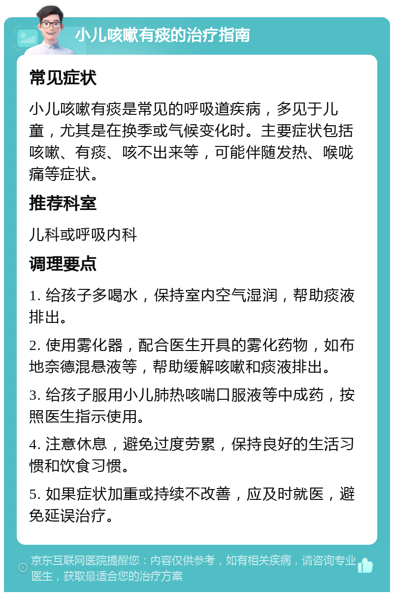 小儿咳嗽有痰的治疗指南 常见症状 小儿咳嗽有痰是常见的呼吸道疾病，多见于儿童，尤其是在换季或气候变化时。主要症状包括咳嗽、有痰、咳不出来等，可能伴随发热、喉咙痛等症状。 推荐科室 儿科或呼吸内科 调理要点 1. 给孩子多喝水，保持室内空气湿润，帮助痰液排出。 2. 使用雾化器，配合医生开具的雾化药物，如布地奈德混悬液等，帮助缓解咳嗽和痰液排出。 3. 给孩子服用小儿肺热咳喘口服液等中成药，按照医生指示使用。 4. 注意休息，避免过度劳累，保持良好的生活习惯和饮食习惯。 5. 如果症状加重或持续不改善，应及时就医，避免延误治疗。