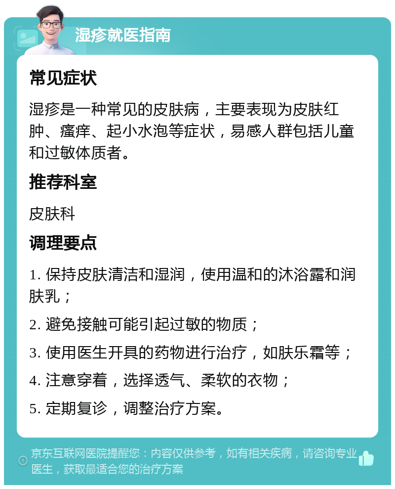 湿疹就医指南 常见症状 湿疹是一种常见的皮肤病，主要表现为皮肤红肿、瘙痒、起小水泡等症状，易感人群包括儿童和过敏体质者。 推荐科室 皮肤科 调理要点 1. 保持皮肤清洁和湿润，使用温和的沐浴露和润肤乳； 2. 避免接触可能引起过敏的物质； 3. 使用医生开具的药物进行治疗，如肤乐霜等； 4. 注意穿着，选择透气、柔软的衣物； 5. 定期复诊，调整治疗方案。