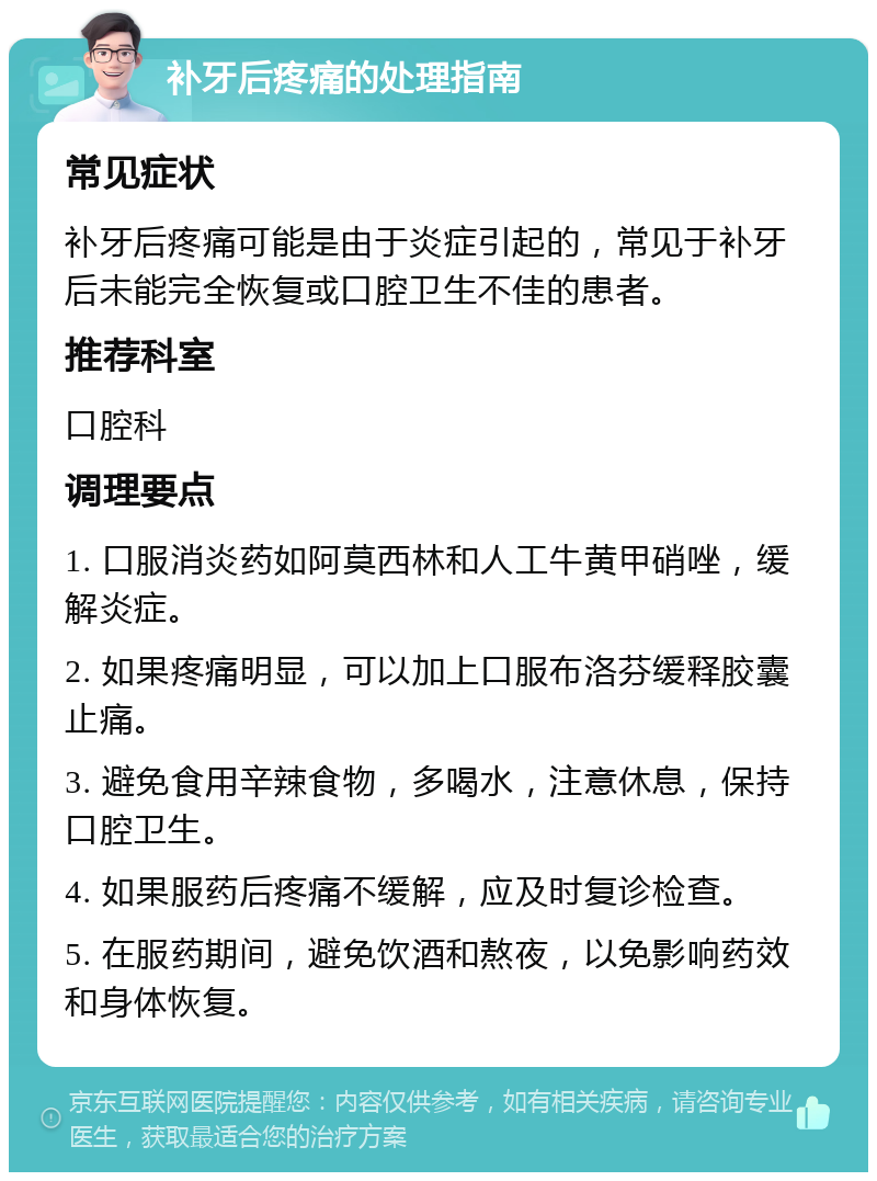 补牙后疼痛的处理指南 常见症状 补牙后疼痛可能是由于炎症引起的，常见于补牙后未能完全恢复或口腔卫生不佳的患者。 推荐科室 口腔科 调理要点 1. 口服消炎药如阿莫西林和人工牛黄甲硝唑，缓解炎症。 2. 如果疼痛明显，可以加上口服布洛芬缓释胶囊止痛。 3. 避免食用辛辣食物，多喝水，注意休息，保持口腔卫生。 4. 如果服药后疼痛不缓解，应及时复诊检查。 5. 在服药期间，避免饮酒和熬夜，以免影响药效和身体恢复。